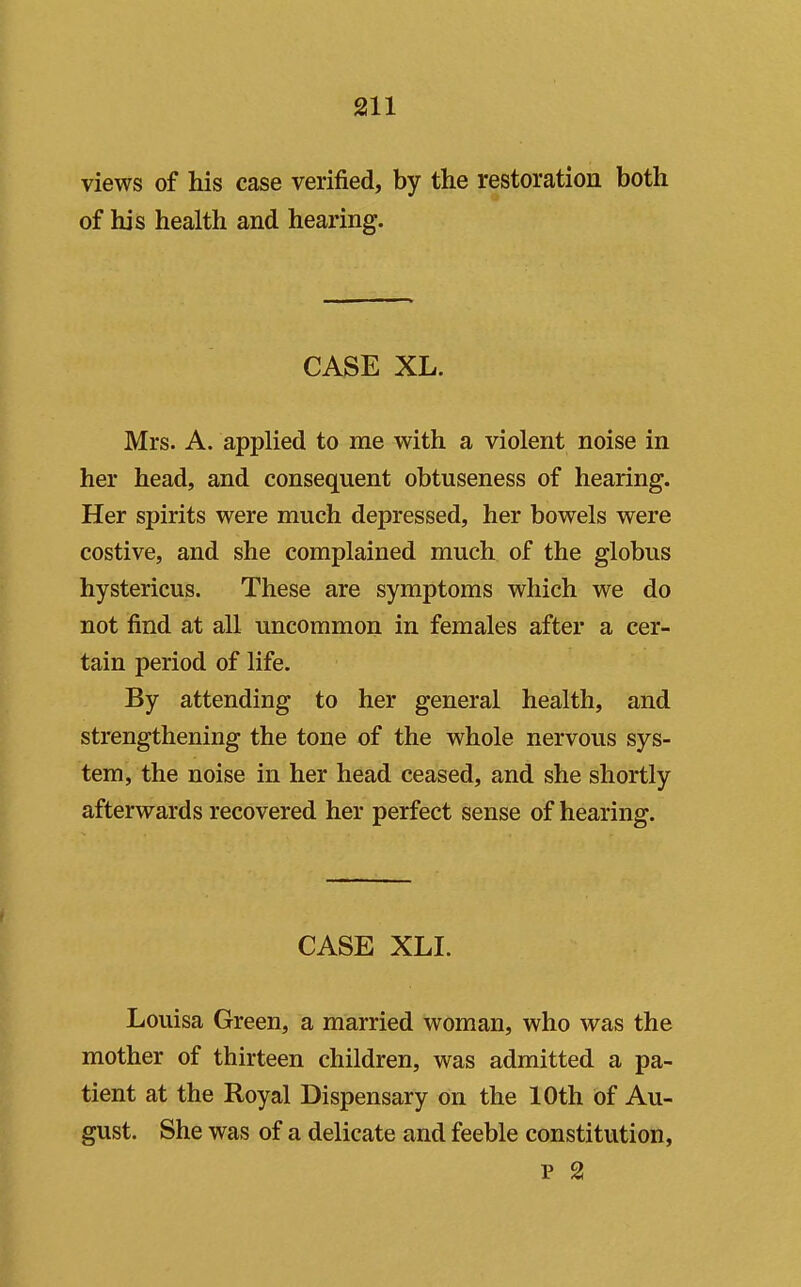 views of his case verified, by the restoration both of his health and hearing. CASE XL. Mrs. A. applied to me with a violent noise in her head, and consequent obtuseness of hearing. Her spirits were much depressed, her bowels were costive, and she complained much of the globus hystericus. These are symptoms which we do not find at all uncommon in females after a cer- tain period of life. By attending to her general health, and strengthening the tone of the whole nervous sys- tem, the noise in her head ceased, and she shortly afterwards recovered her perfect sense of hearing. CASE XLI. Louisa Green, a married woman, who was the mother of thirteen children, was admitted a pa- tient at the Royal Dispensary on the 10th of Au- gust. She was of a delicate and feeble constitution, p 2