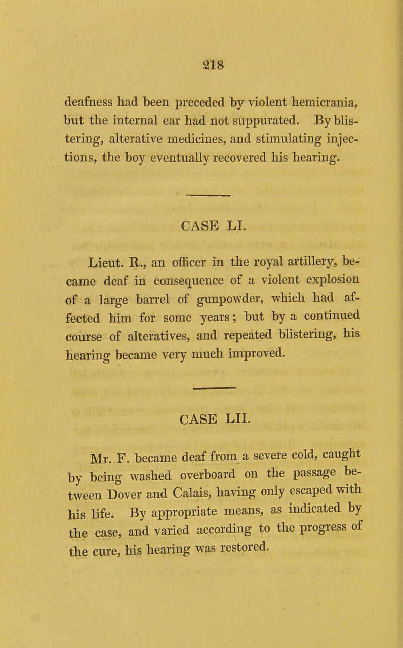 deafness had been preceded by violent hemicrania, but the internal ear had not suppurated. By blis- tering, alterative medicines, and stimulating injec- tions, the boy eventually recovered his hearing. CASE LI. Lieut. R., an officer in the royal artillery, be- came deaf in consequence of a violent explosion of a large barrel of gunpowder, which had af- fected him for some years; but by a continued course of alteratives, and repeated blistering, his hearing became very much improved. CASE LIL Mr. F. became deaf from a severe cold, caught by being washed overboard on the passage be- tween Dover and Calais, having only escaped with his life. By appropriate means, as indicated by the case, and varied according to the progress of the cure, his hearing was restored.