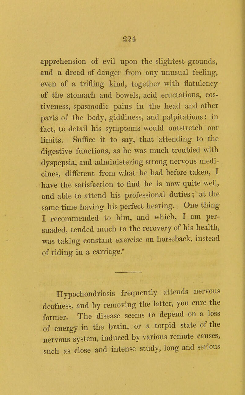 apprehension of evil upon the slightest grounds, and a dread of danger from any unusual feeling, even of a trifling kind, together with flatulency of the stomach and bowels, acid eructations, cos- tiveness, spasmodic pains in the head and other parts of the body, giddiness, and palpitations: in fact, to detail his symptoms would outstretch our limits. Suffice it to say, that attending to the digestive functions, as he was much troubled with dyspepsia, and administering strong nervous medi- cines, different from what he had before taken, I have the satisfaction to find he is now quite well, and able to attend his professional duties ; at the same time having his perfect hearing. One thing I recommended to him, and which, I am per- suaded, tended much to the recovery of his health, was taking constant exercise on horseback, instead of riding in a carriage.' Hypochondriasis frequently attends nervous deafness, and by removing the latter, you cure the former. The disease seems to depend on a loss of energy in the brain, or a torpid state of the nervous system, induced by various remote causes, such as close and intense study, long and serious