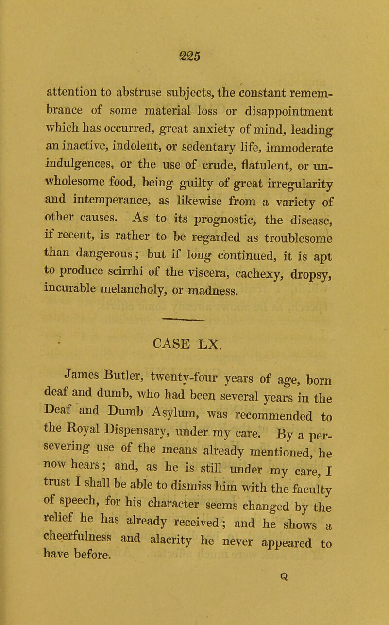 attention to abstruse subjects, the constant remem- brance of some material loss or disappointment which has occurred, great anxiety of mind, leading an inactive, indolent, or sedentary life, immoderate indulgences, or the use of crude, flatulent, or un- wholesome food, being guilty of great irregularity and intemperance, as likewise from a variety of other causes. As to its prognostic, the disease, if recent, is rather to be regarded as troublesome than dangerous; but if long continued, it is apt to produce scirrhi of the viscera, cachexy, dropsy, incurable melancholy, or madness. CASE LX. James Butler, twenty-four years of age, born deaf and dumb, who had been several years in the Deaf and Dumb Asylum, was recommended to the Royal Dispensary, under my care. By a per- severing use of the means already mentioned, he now hears; and, as he is stiU under my care, I trust I shall be able to dismiss him with the faculty of speech, for his character seems changed by the reUef he has already received; and he shows a cheerfulness and alacrity he never appeared to have before. Q