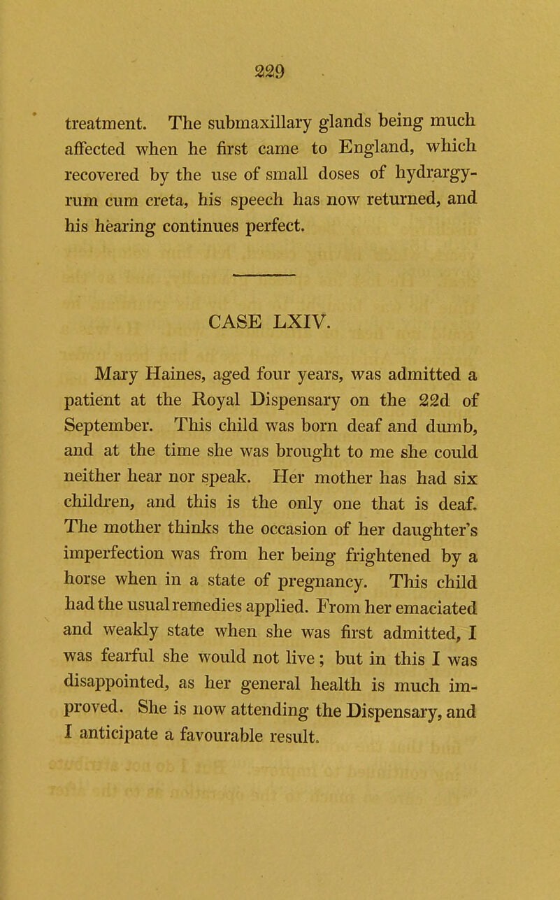 treatment. The submaxillary glands being much affected when he first came to England, which recovered by the use of small doses of hydrargy- rum cum creta, his speech has now returned, and his hearing continues perfect. CASE LXIV. Mary Haines, aged four years, was admitted a patient at the Royal Dispensary on the 22d of September. This child was born deaf and dumb, and at the time she was brought to me she could neither hear nor speak. Her mother has had six children, and this is the only one that is deaf. The mother thinks the occasion of her daughter's imperfection was from her being frightened by a horse when in a state of pregnancy. This child had the usual remedies applied. From her emaciated and weakly state when she was first admitted, I was fearful she would not live; but in this I was disappointed, as her general health is much im- proved. She is now attending the Dispensary, and I anticipate a favourable result.