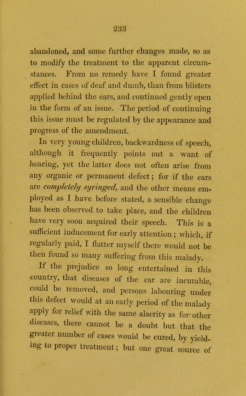 abandoned, and some further changes made, so as to modify the treatment to the apparent circum- stances. From no remedy have I found greater effect in cases of deaf and dumb, than from blisters applied behind the ears, and continued gently open in the form of an issue. The period of continuing this issue must be regulated by the appearance and progress of the amendment. In very young children, backwardness of speech, although it frequently points out a want of hearing, yet the latter does not often arise from any organic or permanent defect; for if the ears are completelij syringed, and the other means em- ployed as I have before stated, a sensible change has been observed to take place, and the children have very soon acquired their speech. This is a sufficient inducement for early attention; which, if regularly paid, I flatter myself there would not be then found so many suffering from this malady. If the prejudice so long entertained in this country, that diseases of the ear are incurable, could be removed, and persons labouring under this defect would at an early period of the malady apply for relief with the same alacrity as for other diseases, there cannot be a doubt but that the greater number of cases would be cured, by yield- ing to proper treatment; but one great source of