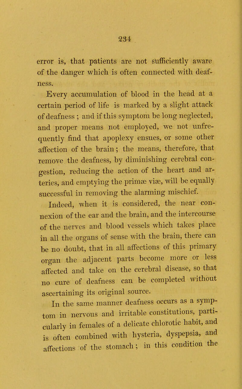 error is, that patients are not sufficiently aware of the danger which is often connected with deaf- ness. Every accumulation of blood in the head at a certain period of life is marked by a slight attack of deafness ; and if this symptom be long neglected, and proper means not employed, we not unfre- quently find that apoplexy ensues, or some other affection of the brain; the means, therefore, that remove the deafness, by diminishing cerebral con- gestion, reducing the action of the heart and ar- teries, and emptying the primse vise, will be equally successful in removing the alarming mischief. Indeed, when it is considered, the near con- nexion of the ear and the brain, and the intercourse of the nerves and blood vessels which takes place in all the organs of sense with the brain, there can be no doubt, that in all affections of this primary organ the adjacent parts become more or less affected and take on the cerebral disease, so that no cure of deafness can be completed without ascertaining its original source. In the same manner deafness occurs as a symp- tom in nervous and irritable constitutions, parti- cularly in females of a delicate chlorotic habit, and is often combined with hysteria, dyspepsia, and affections of the stomach; in this condition the