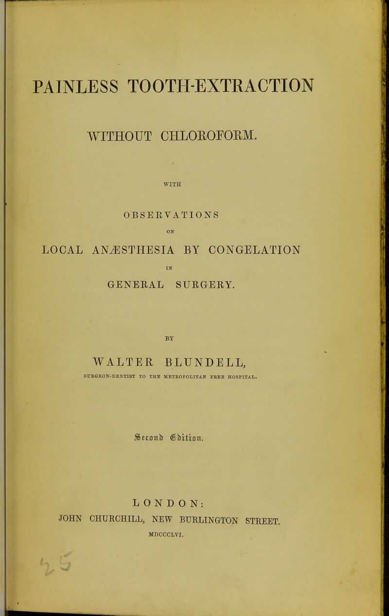 PAINLESS TOOTH-EXTRACTION WITHOUT OHLOEOPORM. WITH OBSERVATIONS ON LOCAL ANAESTHESIA BY CONGELATION IN GENERAL SURGERY. BY WALTER BLUNDELL, SUEGEON-DENTIST TO THE METROPOLITAN FREE HOSPITAL Sjetonh (fahxt'xan. LONDON: JOHN CHURCHILL, NEW BURLINGTON STREET. MDCCCLVI. b