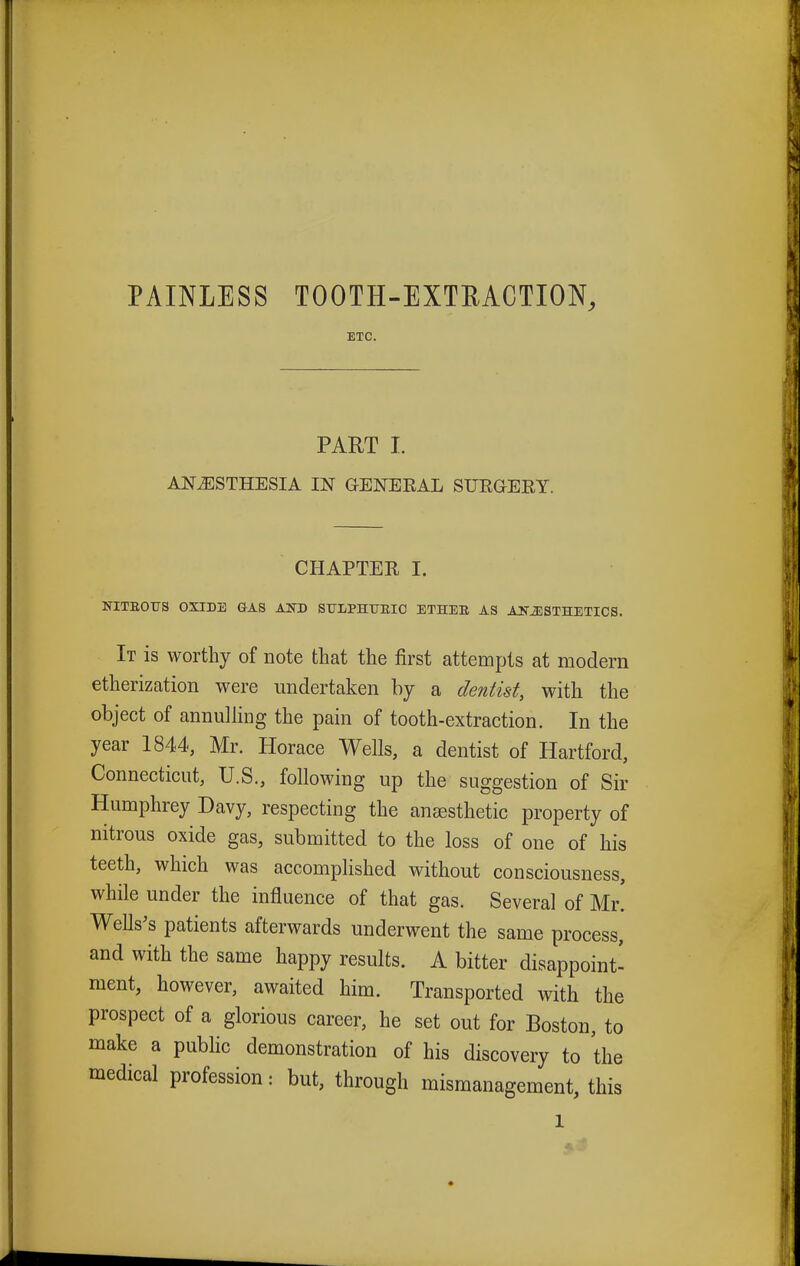 PAINLESS TOOTH-EXTRACTION, ETC. PART I. ANAESTHESIA IN GENERAL SURGERY. CHAPTER I. NITEOTTS OXIDE GAS AKD SEXPHTTEIC ETHEE AS ANiESTHETICS. It is worthy of note that the first attempts at modem etherization were undertaken by a dentist, with the object of annulling the pain of tooth-extraction. In the year 1844, Mr. Horace Wells, a dentist of Hartford, Connecticut, U.S., following up the suggestion of Sir Humphrey Davy, respecting the anaesthetic property of nitrous oxide gas, submitted to the loss of one of his teeth, which was accomplished without consciousness, while under the influence of that gas. Several of Mr! Wells's patients afterwards underwent the same process, and with the same happy results. A bitter disappoint' ment, however, awaited him. Transported with the prospect of a glorious career, he set out for Boston, to make a public demonstration of his discovery to the medical profession: but, through mismanagement, this