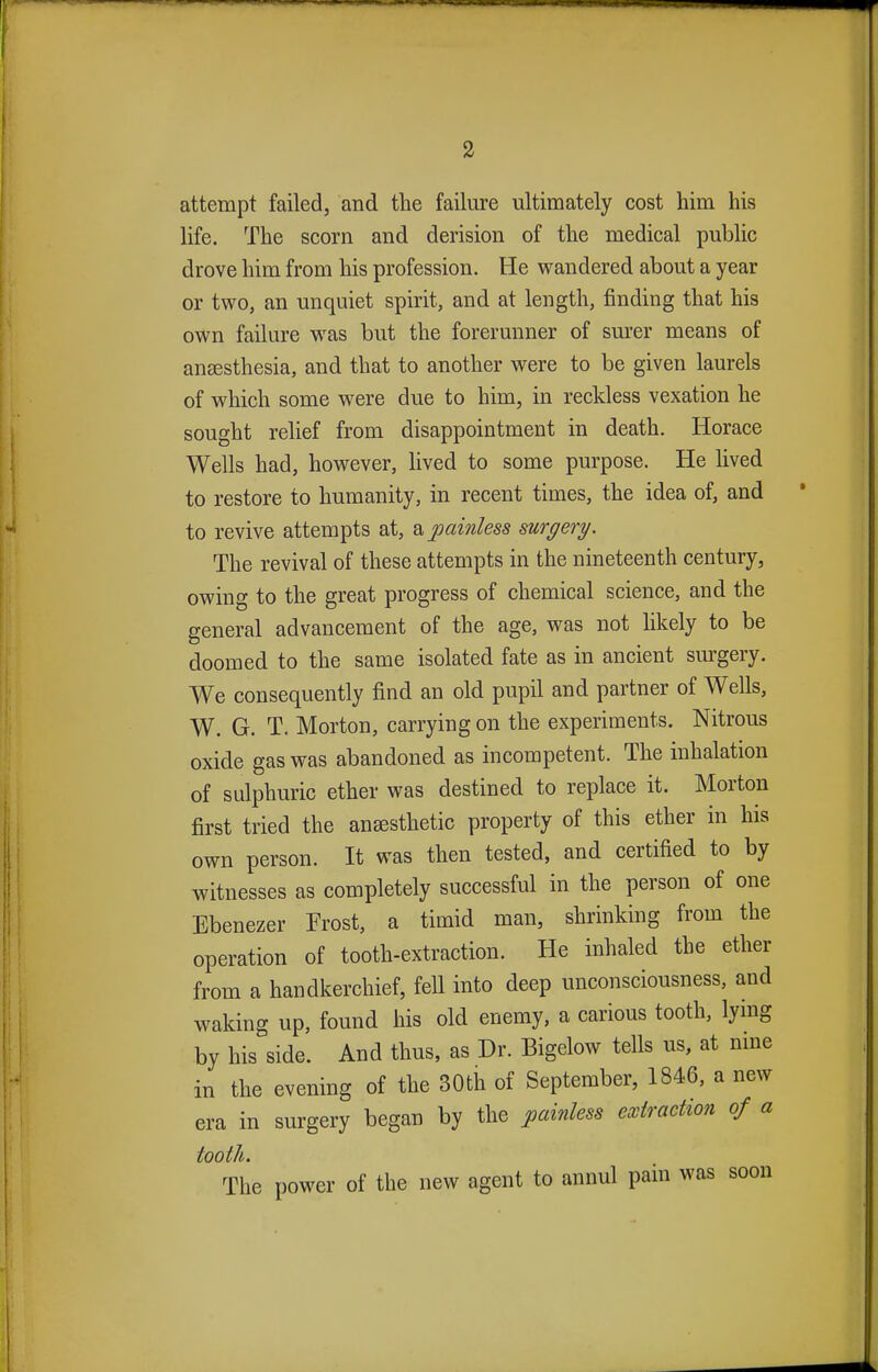 attempt failed, and the failure ultimately cost him his life. The scorn and derision of the medical public drove him from his profession. He wandered about a year or two, an unquiet spirit, and at length, finding that his own failure was but the forerunner of surer means of anaesthesia, and that to another were to be given laurels of which some were due to him, in reckless vexation he sought relief from disappointment in death. Horace Wells had, however, lived to some purpose. He lived to restore to humanity, in recent times, the idea of, and to revive attempts at, a painless surgery. The revival of these attempts in the nineteenth century, owing to the great progress of chemical science, and the general advancement of the age, was not likely to be doomed to the same isolated fate as in ancient surgery. We consequently find an old pupil and partner of Wells, W. G. T. Morton, carrying on the experiments. Nitrous oxide gas was abandoned as incompetent. The inhalation of sulphuric ether was destined to replace it. Morton first tried the anaesthetic property of this ether in his own person. It was then tested, and certified to by witnesses as completely successful in the person of one Ebenezer Frost, a timid man, shrinking from the operation of tooth-extraction. He inhaled the ether from a handkerchief, fell into deep unconsciousness, and waking up, found his old enemy, a carious tooth, lying by his side. And thus, as Dr. Bigelow tells us, at nine in the evening of the 30th of September, 1846, a new era in surgery began by the painless extraction of a tooth. The power of the new agent to annul pain was soon