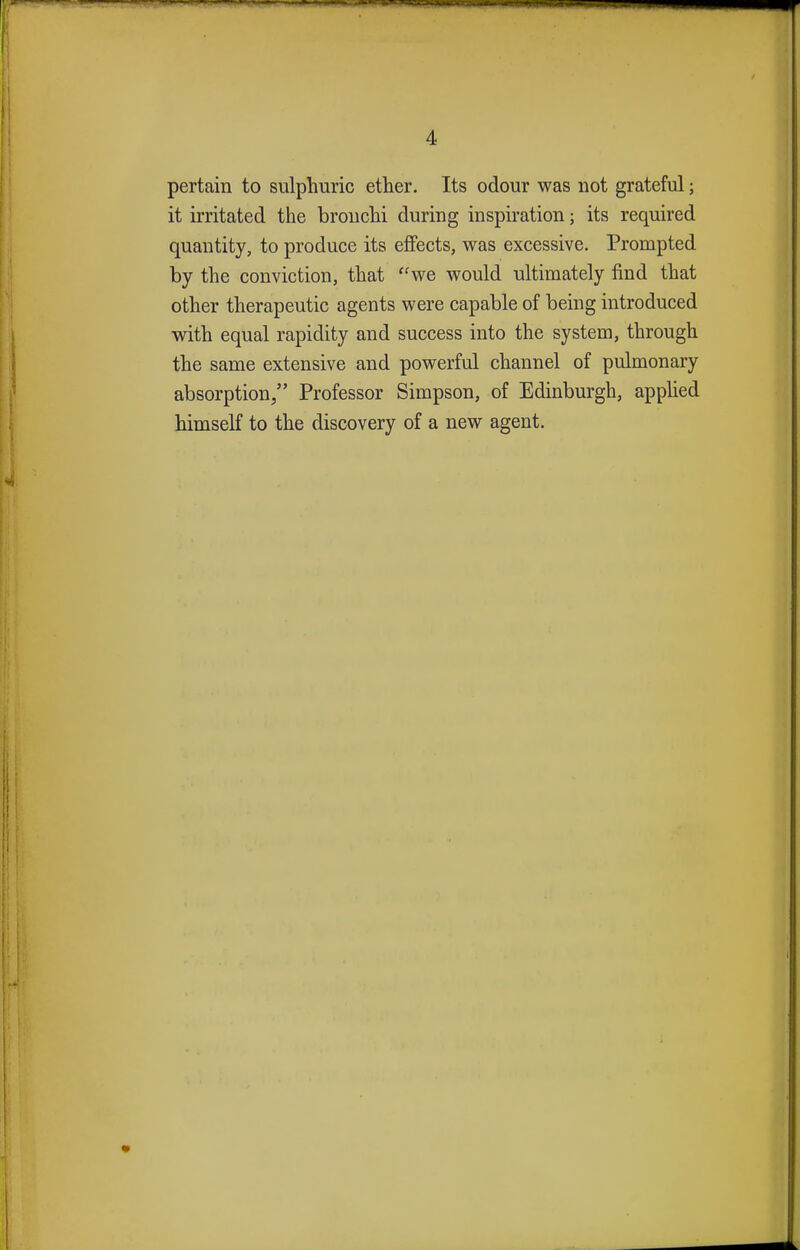 pertain to sulphuric ether. Its odour was not grateful; it irritated the bronchi during inspiration; its required quantity, to produce its effects, was excessive. Prompted by the conviction, that we would ultimately find that other therapeutic agents were capable of being introduced with equal rapidity and success into the system, through the same extensive and powerful channel of pulmonary absorption, Professor Simpson, of Edinburgh, applied himself to the discovery of a new agent.