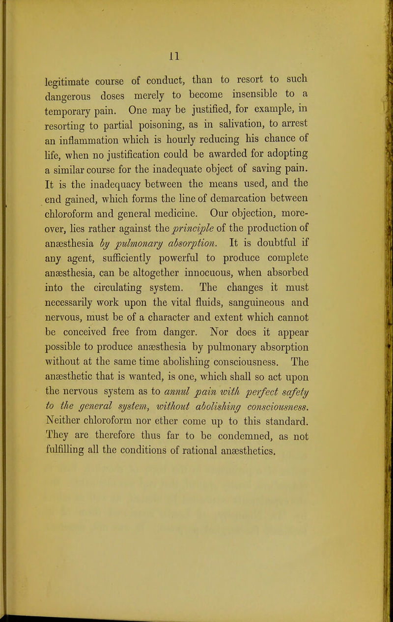 legitimate course of conduct, than to resort to such dangerous doses merely to become insensible to a temporary pain. One may be justified, for example, in resorting to partial poisoning, as in salivation, to arrest an inflammation which is hourly reducing his chance of life, when no justification could be awarded for adopting a similar course for the inadequate object of saving pain. It is the inadequacy between the means used, and the end gained, which forms the line of demarcation between chloroform and general medicine. Our objection, more- over, lies rather against the principle of the production of anaesthesia by pulmonary absorption. It is doubtful if any agent, sufficiently powerful to produce complete anaesthesia, can be altogether innocuous, when absorbed into the circulating system. The changes it must necessarily work upon the vital fluids, sanguineous and nervous, must be of a character and extent which cannot be conceived free from danger. Nor does it appear possible to produce anaesthesia by pulmonary absorption without at the same time abolishing consciousness. The anaesthetic that is wanted, is one, which shall so act upon the nervous system as to annul pain with perfect safety to the general system, without abolishing consciousness. Neither chloroform nor ether come up to this standard. They are therefore thus far to be condemned, as not fulfilling all the conditions of rational anaesthetics.