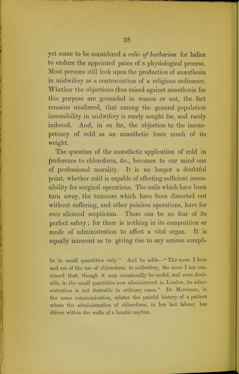 yet come to be considered a relic of barbarism for ladies to endure the appointed pains of a physiological process. Most persons still look upon the production of anaesthesia in midwifery as a contravention of a religious ordinance. Whether the objections thus raised against anaesthesia for this purpose are grounded in reason or not, the fact remains unaltered, that among the general population insensibility in midwifery is rarely sought for, and rarely induced. And, in so far, the objection to the incom- petency of cold as an anaesthetic loses much of its weight. The question of the anaesthetic application of cold in preference to chloroform, &c, becomes to our mind one of professional morality. It is no longer a doubtful point, whether cold is capable of effecting sufficient insen- sibility for surgical operations. The nails which have been torn away, the tumours which have been dissected out without suffering, and other painless operations, have for ever silenced scepticism. There can be no fear of its perfect safety; for there is nothing in its composition or mode of administration to affect a vital organ. It is equally innocent as to giving rise to any serious compli- be in small quantities only. And he adds— The more I hear and see of the use of chloroform in midwifery, the more I am con- vinced that, though it may occasionally he useful, and even desir- able, in the small quantities now administered in London, its admi- nistration is not desirable in ordinary cases. Dr. Merriman, in the same communication, relates the painful history of a patient whom the administration of chloroform, in her last labour, lias driven within the walls of a lunatic asylum.