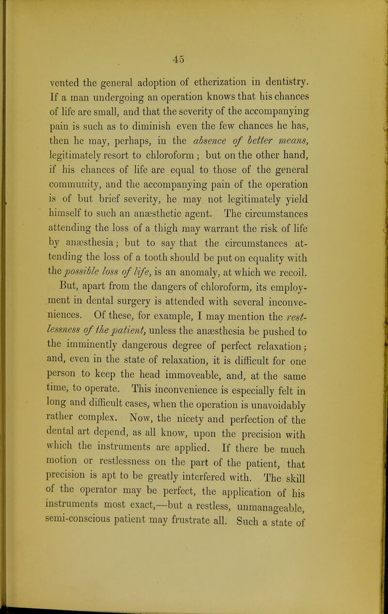 vented the general adoption of etherization in dentistry. If a man undergoing an operation knows that his chances of life are small, and that the severity of the accompanying pain is such as to diminish even the few chances he has, then he may, perhaps, in the absence of better means, legitimately resort to chloroform ; but on the other hand, if his chances of life are equal to those of the general community, and the accompanying pain of the operation is of but brief severity, he may not legitimately yield himself to such an anaesthetic agent. The circumstances attending the loss of a thigh may warrant the risk of life by anaesthesia; but to say that the circumstances at- tending the loss of a tooth should be put on equality with the possible loss of life, is an anomaly, at which we recoil. But, apart from the dangers of chloroform, its employ- ment in dental surgery is attended with several inconve- niences. Of these, for example, I may mention the rest- lessness of the patient, unless the anaesthesia be pushed to the imminently dangerous degree of perfect relaxation; and, even in the state of relaxation, it is difficult for one person to keep the head immoveable, and, at the same time, to operate. This inconvenience is especially felt in long and difficult cases, when the operation is unavoidably rather complex. Now, the nicety and perfection of the dental art depend, as all know, upon the precision with which the instruments are applied. If there be much motion or restlessness on the part of the patient, that precision is apt to be greatly interfered with. The skill of the operator may be perfect, the application of his instruments most exact,—but a restless, unmanageable, semi-conscious patient may frustrate all. Such a state of