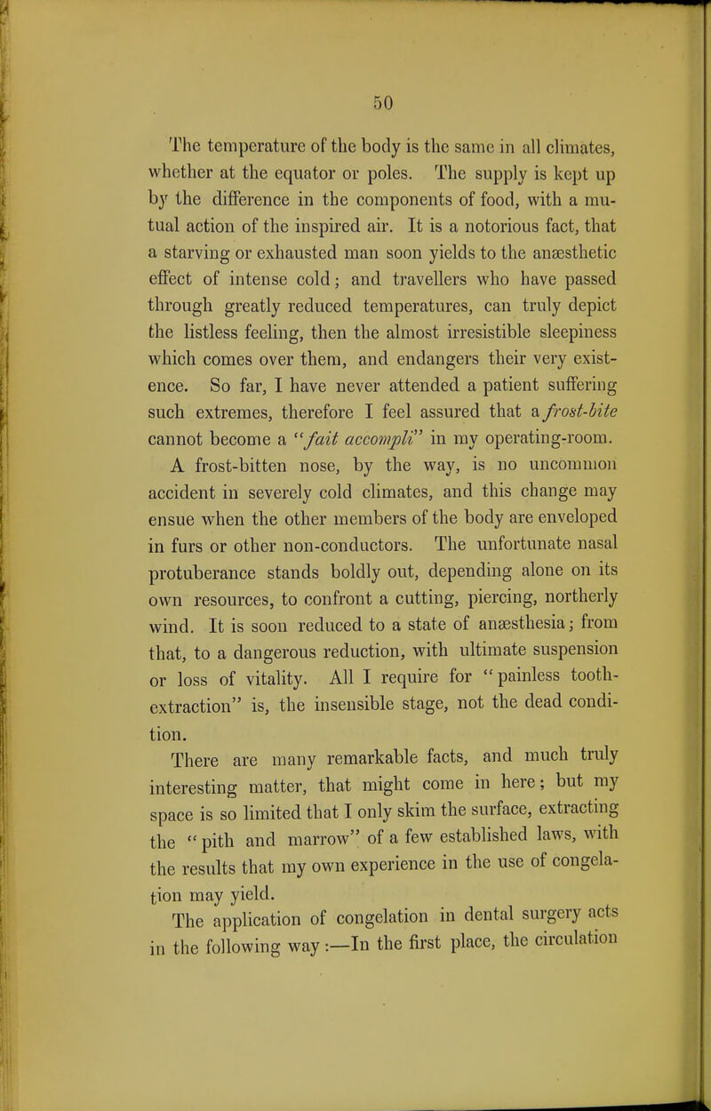 The temperature of the body is the same in all climates, whether at the equator or poles. The supply is kept up by the difference in the components of food, with a mu- tual action of the inspired air. It is a notorious fact, that a starving or exhausted man soon yields to the anaesthetic effect of intense cold; and travellers who have passed through greatly reduced temperatures, can truly depict the listless feeling, then the almost irresistible sleepiness which comes over them, and endangers their very exist- ence. So far, I have never attended a patient suffering such extremes, therefore I feel assured that a frost-bite cannot become a fait accompli' in my operating-room. A frost-bitten nose, by the way, is no uncommon accident in severely cold climates, and this change may ensue when the other members of the body are enveloped in furs or other non-conductors. The unfortunate nasal protuberance stands boldly out, depending alone on its own resources, to confront a cutting, piercing, northerly wind. It is soon reduced to a state of anaesthesia; from that, to a dangerous reduction, with ultimate suspension or loss of vitality. All I require for painless tooth- extraction is, the insensible stage, not the dead condi- tion. There are many remarkable facts, and much truly interesting matter, that might come in here; but my space is so limited that I only skim the surface, extracting the  pith and marrow of a few established laws, with the results that ray own experience in the use of congela- tion may yield. The application of congelation in dental surgery acts in the following way:—In the first place, the circulation