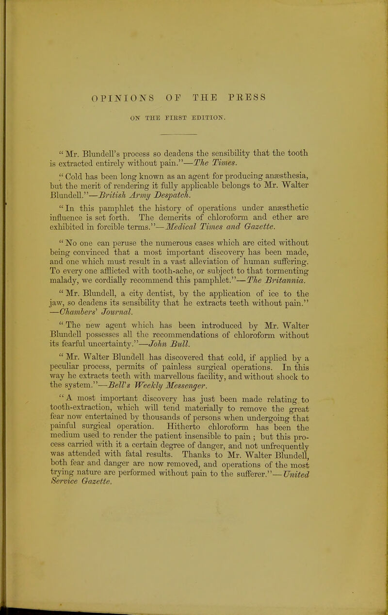 OPINIONS ON THE 0 V FIRST THE PRESS EDITION.  Mr. BlundelPs process so deadens the sensibility that the tooth is extracted entirely without pain.—The Times.  Cold has been long known as an agent for producing anEesthesia, but the merit of rendering it fully applicable belongs to Mr. Walter Blundell.—British Army Despatch. In this pamphlet the history of operations under anaesthetic influence is set forth. The demerits of chloroform and ether are exhibited in forcible terms.—Medical Times and Gazette.  No one can peruse the numerous cases which are cited without being convinced that a most important discovery has been made, and one which must result in a vast alleviation of human suffering. To everyone afflicted with tooth-ache, or subject to that tormenting malady, we cordially recommend this pamphlet.—The Britannia.  Mr. Blundell, a city dentist, by the application of ice to the jaw, so deadens its sensibility that he extracts teeth without pain. —Chambers'' Journal.  The new agent which has been introduced by Mr. Walter Blundell possesses all the recommendations of chloroform without its fearful uncertainty.—John Bull.  Mr. Walter Blundell has discovered that cold, if applied by a peculiar process, permits of painless surgical operations. In this way he extracts teeth with marvellous facility, and without shock to the system.—BelVs Weekly Messenger. A most important discovery has just been made relating to tooth-extraction, which will tend materially to remove the great fear now entertained by thousands of persons when undergoing that painful surgical operation. Hitherto chloroform has been the medium used to render the patient insensible to pain ; but this pro- cess carried with it a certain degree of danger, and not unfrequently was attended with fatal results. Thanks to Mr. Walter Blundell, both fear and danger are now removed, and operations of the most trying nature are performed without pain to the sufferer.—United Service Gazette.