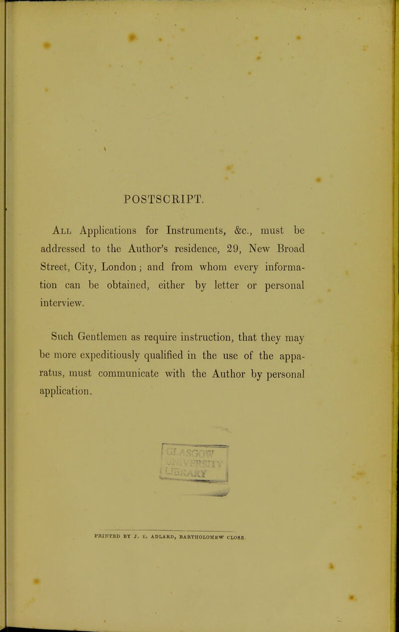 POSTSCRIPT. All Applications for Instruments, &c, must be addressed to the Author's residence, 29, New Broad Street, City, London; and from whom every informa- tion can be obtained, either by letter or personal interview. Such Gentlemen as require instruction, that they may be more expeditiously qualified in the use of the appa- ratus, must communicate with the Author by personal application. PRINTED BY J. K. ADLAHD, BARTHOLOMEW CLOSE.