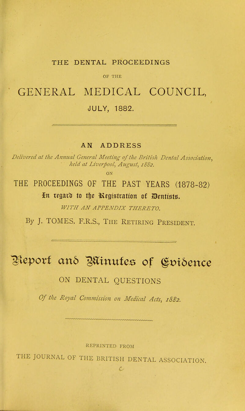 THE DENTAL PROCEEDINGS OF THE GENERAL MEDICAL COUNCIL, JULY, 1882. AN ADDRESS Delivered at the Annical Geiieral Meeting of the B?-itish Dental Association, held at Liverpool, Aztgust, 18S2. ON THE PROCEEDINGS OF THE PAST YEARS (1878-82) In regacti to t^e iSegistcatton of n%vX\%\%, WITH AN APPENDIX THERETO. By J. TOMES. F.R.S, The Retiring President. ^eporf an6 ^^inufe^ of %x>\bznc^ ON DENTAL QUESTIONS Of the Royal Commission on Medical Acts, 1S82. REPRINTED FROM THE JOURNAL OF THE BRITISH DENTAL ASSOCIATION.