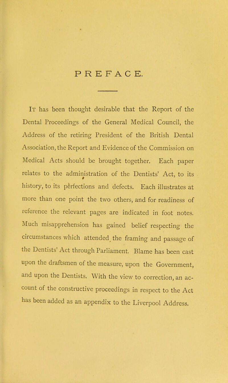 PREFACE. It has been thought desirable that the Report of the Dental Proceedings of the General Medical Council, the Address of the retiring President of the British Dental Association, the Report and Evidence of the Commission on Medical Acts should be brought together. Each paper relates to the administration of the Dentists' Act, to its history, to its perfections and defects. Each illustrates at more than one point the two others, and for readiness of reference the relevant pages are indicated in foot notes. Much misapprehension has gained belief respecting the circumstances which attended^ the framing and passage of the Dentists' Act through Parliament. Blame has been cast upon the draftsmen of the measure, upon the Government, and upon the Dentists. With the view to correction, an ac- count of the constructive proceedings in respect to the Act has been added as an appendix to the Liverpool Address.