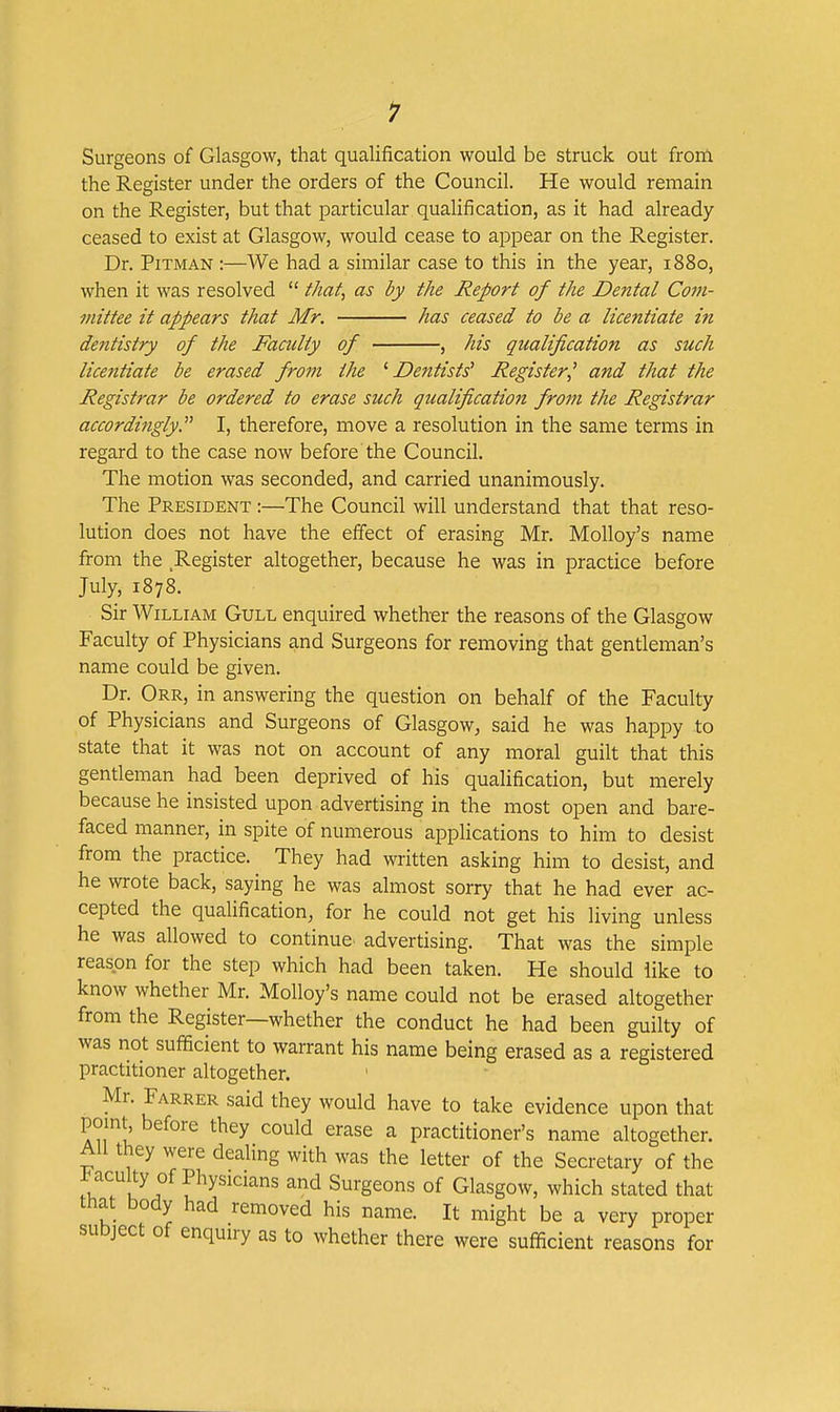 1 Surgeons of Glasgow, that qualification would be struck out from the Register under the orders of the Council. He would remain on the Register, but that particular qualification, as it had already ceased to exist at Glasgow, would cease to appear on the Register. Dr. Pitman :—We had a similar case to this in the year, 1880, when it was resolved  that, as by the Report of the Dental Com- mittee it appears that Mr. has ceased to be a licentiate in dentistry of the Faculty of , his qualification as such lice7itiate be erased from the '•Dentists^ Register^ and that the Registrar be ordered to erase such qualification from the Registrar accordingly I, therefore, move a resolution in the same terms in regard to the case now before the Council. The motion was seconded, and carried unanimously. The President :—The Council will understand that that reso- lution does not have the effect of erasing Mr. MoUoy's name from the Register altogether, because he was in practice before July, 1878. Sir William Gull enquired whether the reasons of the Glasgow Faculty of Physicians and Surgeons for removing that gentleman's name could be given. Dr. Orr, in answering the question on behalf of the Faculty of Physicians and Surgeons of Glasgow^ said he was happy to state that it was not on account of any moral guilt that this gentleman had been deprived of his qualification, but merely because he insisted upon advertising in the most open and bare- faced manner, in spite of numerous applications to him to desist from the practice. They had written asking him to desist, and he wrote back, saying he was almost sorry that he had ever ac- cepted the qualification, for he could not get his living unless he was allowed to continue, advertising. That was the simple reason for the step which had been taken. He should like to know whether Mr. Molloy's name could not be erased altogether from the Register—whether the conduct he had been guilty of was not sufficient to warrant his name being erased as a registered practitioner altogether. Mr. Farrer said they would have to take evidence upon that point before they could erase a practitioner's name altogether. All they were dealing with was the letter of the Secretary of the J^aculty of Physicians and Surgeons of Glasgow, which stated that that body had removed his name. It might be a very proper subject of enquiry as to whether there were sufficient reasons for