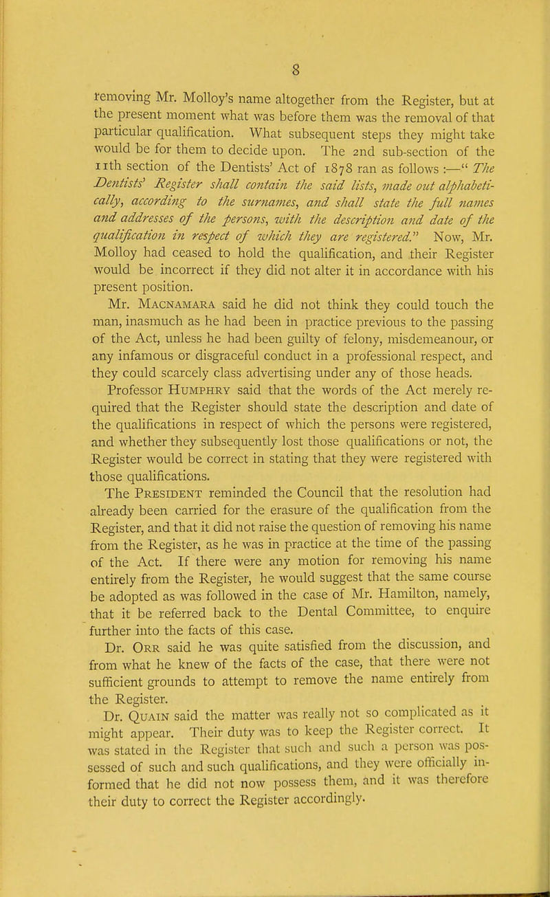 removing Mr. Molloy's name altogether from the Register, but at the present moment what was before them was the removal of that particular qualification. What subsequent steps they might take would be for them to decide upon. The 2nd sub-section of the nth section of the Dentists' Act of 1878 ran as follows :— The Dentists' Register shall contain the said lists, made out alphabeti- cally, according to the surnames, and shall state tJie full names and addresses of the persons, with the description and date of the qualification in respect of which they are registered. Now, Mr. Molloy had ceased to hold the qualification, and their Register would be incorrect if they did not alter it in accordance with his present position. Mr. Macnamara said he did not think they could touch the man, inasmuch as he had been in practice previous to the passing of the Act, unless he had been guilty of felony, misdemeanour, or any infamous or disgraceful conduct in a professional respect, and they could scarcely class advertising under any of those heads. Professor Humphry said that the words of the Act merely re- quired that the Register should state the description and date of the qualifications in respect of which the persons were registered, and whether they subsequently lost those qualifications or not, the Register would be correct in stating that they were registered with those qualifications. The President reminded the Council that the resolution had already been carried for the erasure of the qualification from the Register, and that it did not raise the question of removing his name from the Register, as he was in practice at the time of the passing of the Act. If there were any motion for removing his name entirely from the Register, he would suggest that the same course be adopted as was followed in the case of Mr. Hamilton, namely, that it be referred back to the Dental Committee, to enquire further into the facts of this case. Dr. Orr said he was quite satisfied from the discussion, and from what he knew of the facts of the case, that there were not sufficient grounds to attempt to remove the name entirely from the Register. Dr. QuAiN said the matter was really not so complicated as it might appear. Their duty was to keep the Register correct. It was stated in the Register that such and such a person was pos- sessed of such and such qualifications, and they were officially in- formed that he did not now possess them, and it was therefore their duty to correct the Register accordingly.