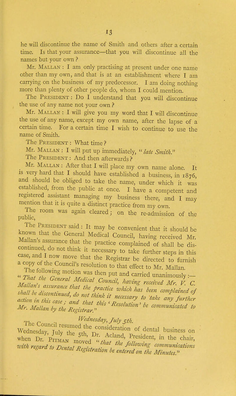 he will discontinue the name of Smith and others after a certain time. Is that your assurance—that you will discontinue all the names but your own ? Mr. Mallan : I am only practising at present under one name other than my own, and that is at an establishment where I am carrying on the business of my predecessor. I am doing nothing more than plenty of other people do, whom I could mention. The President : Do I understand that you will discontinue the use of any name not your own ? Mr. Mallan : I will give you my word that I will discontinue the use of any name, except my own name, after the lapse of a certain time. For a certain time I wish to continue to use the name of Smith. The President : What time ? Mr. Mallan : I will put up immediately,  lafe Smith. The President : And then afterwards ? Mr. Mallan : After that I will place my own name alone. It IS very hard that I should have established a business, in 1876 and should be obliged to take the name, under which it was established, from the public at once. I have a competent and registered assistant managing my business there, and I may mention that it is quite a distinct practice from my own The room was again cleared; on the re-admission of the public, The President said: It may be convenient that it should be known that the General Medical Council, having received Mr. Mallan s assurance that the practice complained of shall be dis- caseTnd T '^^^ ^^^her steps in this a co;rof he^r ^v ^i^^^t^d to furnish a copy of the Council's resolution to that effect to Mr. Mallan.  ^/L/ fZ T '^^^ unanimously Th^t he General Medical Council, having received Mr. V. C ^''^^^^ been complained of ry^^r •, ^^ednesday, July sth. when Dr/ p JJ Vct'd '2 ■^fV r'^'' *^ IS a,o jjental Resutrahon h entmdon the Minutes.