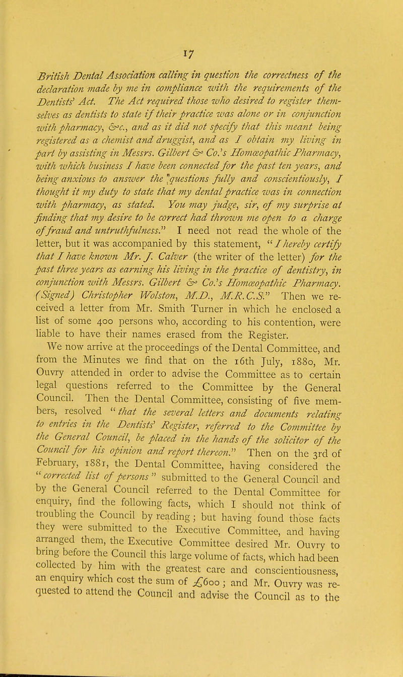 British Denial Association calling in question the correctness of the declaration made by me in compliance with the requirements of the De?itists' Act. The Act required those who desired to register them- selves as dentists to state if their practice tvas alo7ie or in conjunction with pharmacy, &^c., and as it did not specify that this meant being registered as a chemist and druggist, and as I obtain my living in part by assisting in Messrs. Gilbert 6^ Co.^s Homeopathic Pharmacy, with which business I have been connected for the past ten years, and being anxious to answer the ^questions fully and conscientiously, I thought it my duty to state that my dental practice was in connection with pharmacy, as stated. You may judge, sir, of my surprise at finding that 7ny desire to be correct had thrown me open to a charge of fraud and untruthfulness.^'' I need not read the whole of the letter, but it was accompanied by this statement, I hereby certify that I have knotmi Mr. J. Calver (the writer of the letter) for the past three years as earning his living in the practice of dentistry, in conjunction with Messrs. Gilbert 6^ Co-'s Homceopathic Pharmacy. (Signed) Christopher Wolston, M.D., M.R.C.S. Then we re- ceived a letter from Mr. Smith Turner in which he enclosed a list of some 400 persons who, according to his contention, were liable to have their names erased from the Register. We now arrive at the proceedings of the Dental Committee, and from the Minutes we find that on the i6th July, 1880, Mr. Ouvry attended in order to advise the Committee as to certain legal questions referred to the Committee by the General Council. Then the Dental Committee, consisting of five mem- bers, resolved ''that the several letters and docunmits relating to entries in the De^itists' Register, referred to the Committee by the General Council, be placed in the ha7ids of the solicitor of the Council for his opinion and report thereon. Then on the 3rd of February, 1881, the Dental Committee, having considered the ''corrected list of persons submitted to the General Council and by the General Council referred to the Dental Committee for enquiry, find the following facts, which I should not think of troublmg the Council by reading; but having found those facts they were submitted to the Executive Committee, and having arranged them, the Executive Committee desired Mr. Ouvry to bring before the Council this large volume of facts, which had been collected by him with the greatest care and conscientiousness, an enquiry which cost the sum of ^600 ; and Mr. Ouvry was re- quested to attend the Council and advise the Council as to the