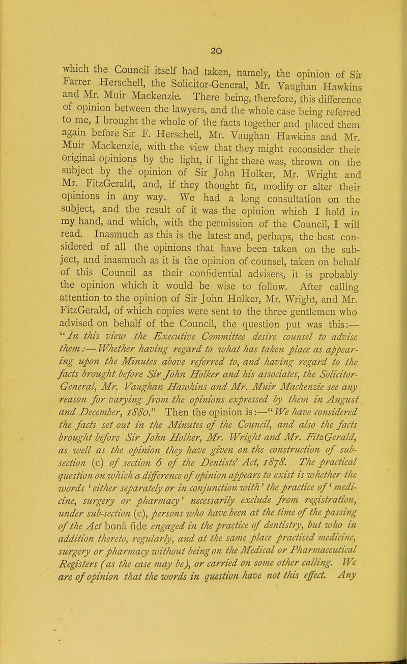 which the Council itself had taken, namely, the opinion of Sir Farrer Herschell, the Solicitor-General, Mr. Vaughan Hawkins and Mr. Muir Mackenzie. There being, therefore, this difference of opinion between the lawyers, and the whole case being referred to me, I brought the whole o,f the facts together and placed them again before Sir F. Herschell, Mr. Vaughan Hawkins and Mr. Muir Mackenzie, with the view that they might reconsider their original opinions by the light, if light there was, thrown on the subject by the opinion of Sir John Holker, Mr. Wright and Mr. FitzGerald, and, if they thought fit, modify or alter their opinions in any way. We had a long consultation on the subject, and the result of it was the opinion which I hold in my hand, and which, with the permission of the Council, I will read. Inasmuch as this is the latest and, perhaps, the best con- sidered of all the opinions that have been taken on the sub- ject, and inasmuch as it is the opinion of counsel, taken on behalf of this Council as their confidential advisers, it is probably the opinion which it would be wise to follow. After calling attention to the opinion of Sir John Holker, Mr. Wright, and Mr. FitzGerald, of which copies were sent to the three gentlemen who advised on behalf of the Council, the question put was this:— /« this view the Executive Committee desire counsel to advise them:— Whether having regard to what has taken place as appear- ing upon the Minutes above referred to, and having regard to the facts brought before Sir John Holker and his associates, the Solicitor- General, Mr. Vaughan Hawkins and Mr. Muir Macke?izie see any reason for varying from the opinions expressed by them in August and December, 1880. Then the opinion is:— We have considered the facts set out in the Minutes of the Council, and also the facts brought before Sir John Holker, Mr. Wright and Mr. FitzGerald, as well as the opinion they have given on the construction of sub- section (c) of section 6 of the Dentists' Act, i8j8. The practical question on which a difference of opinion appears to exist is whether the words ' either separately or in conjunction with' the practice of ^ medi- cine, surgery or pharmacy^ necessarily exclude from registration, under sub-section (c), persons who have been at the time of the passing of the Act bona fide engaged in the practice of dentistry, but who in addition thereto, regularly, and at the same place practised medicine, surgery or pharmacy without being on the Medical or Pharmaceutical Registers (as the case may be), or carried on some other calli?ig. We are of opinion that the words in question have not this effect. Any