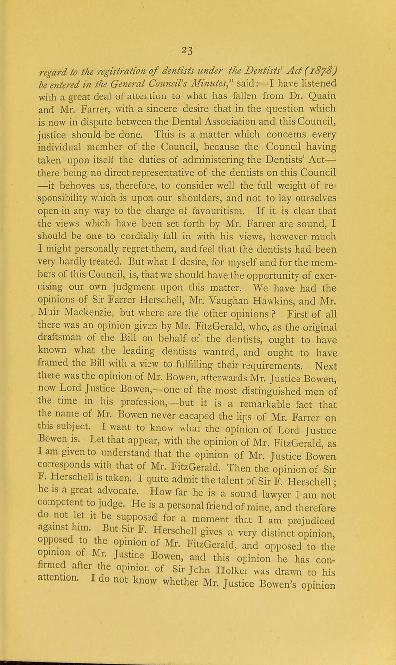 regard to the registration of dentists under the Dentists' Act (1878) be entered in the Gene7-al Coimcil's Minutes, said:—I have listened with a great deal of attention to what has fallen from Dr. Quain and Mr. Farrer, with a sincere desire that in the question which is now in dispute between the Dental Association and this Council, justice should be done. This is a matter which concerns every individual member of the Council, because the Council having taken upon itself the duties of administering the Dentists' Act— there being no direct representative of the dentists on this Council —it behoves us, therefore, to consider well the full weight of re- sponsibility which is upon our shoulders, and not to lay ourselves open in any way to the charge of favouritism. If it is clear that the views which have been set forth by Mr. Farrer are sound, I should be one to cordially fall in with his views, however much I might personally regret them, and feel that the dentists had been very hardly treated. But what I desire, for myself and for the mem- bers of this Council, is, that we should have the opportunity of exer- cising our own judgment upon this matter. We have had the opinions of Sir Farrer Herschell, Mr. Vaughan Hawkins, and Mr. Muir Mackenzie, but where are the other opinions ? First of all there was an opinion given by Mr. FitzGerald, who, as the original draftsman of the Bill on behalf of the dentists, ought to have known what the leading dentists wanted, and ought to have framed the Bill with a view to fulfilUng their requirements. Next there was the opinion of Mr. Bowen, afterwards Mr. Justice Bowen, now Lord Justice Bowen,—one of the most distinguished men of the time in his profession,—but it is a remarkable fact that the name of Mr. Bowen never eacaped the lips of Mr. Farrer on this subject. I want to know what the opinion of Lord Justice Bowen is. Let that appear, with the opinion of Mr. FitzGerald, as I am given to understand that the opinion of Mr. Justice Bowen corresponds with that of Mr. FitzGerald. Then the opinion of Sir F. Herschell is taken. I quite admit the talent of Sir F Herschell • he IS a great advocate. How far he is a sound lawyer I am not competent to judge. He is a personal friend of mine, and therefore do not let it be supposed for a moment that I am prejudiced against him. But Sir F. Herschell gives a very distinct opinion, opposed to the opinion of Mr. FitzGerald, and opposed to the opinion of Mr. Justice Bowen, and this opinion he has con- at'tTnlnn ^^'^^ ^'^^ ^rawn to his attention. I do not know whether Mr. Justice Bowen's opinion