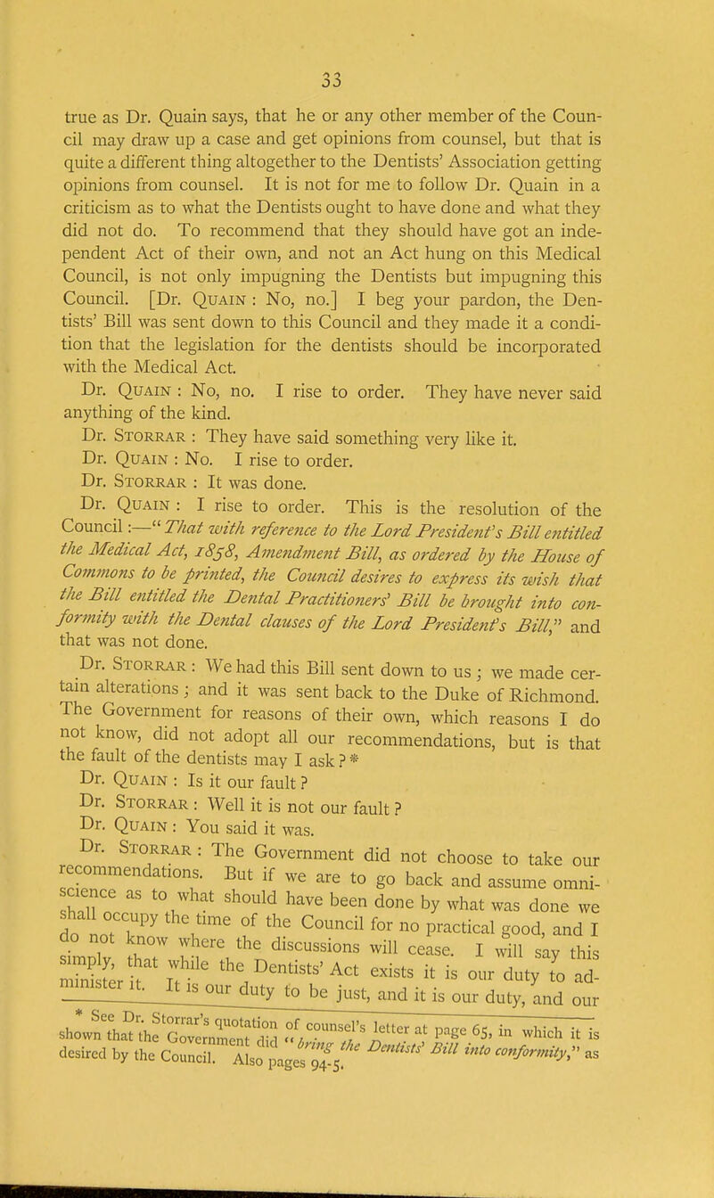 true as Dr. Quain says, that he or any other member of the Coun- cil may draw up a case and get opinions from counsel, but that is quite a different thing altogether to the Dentists' Association getting opinions from counsel. It is not for me to follow Dr. Quain in a criticism as to what the Dentists ought to have done and what they did not do. To recommend that they should have got an inde- pendent Act of their own, and not an Act hung on this Medical Council, is not only impugning the Dentists but impugning this Council. [Dr. Quain : No, no.] I beg your pardon, the Den- tists' Bill was sent down to this Council and they made it a condi- tion that the legislation for the dentists should be incorporated with the Medical Act. Dr. Quain : No, no. I rise to order. They have never said anything of the kind. Dr. Storrar : They have said something very like it. Dr. Quain : No. I rise to order. Dr. Storrar : It was done. Dr. Quain : I rise to order. This is the resolution of the Council -.—''That luith reference to the Lord Presidenf s Bill entitled the Medical Act, 1838, Amendment Bill, as ordered by the House of Commons to be printed, the Council desires to express its wish that the Bill entitled the Dental Practitioners' Bill be brought into con- fonnity with the Dental clauses of the Lord Presidents Bill, and that was not done. Dr. Storrar : We had this Bill sent down to us ; we made cer- tain alterations; and it was sent back to the Duke of Richmond The Government for reasons of their own, which reasons I do not know, did not adopt all our recommendations, but is that the fault of the dentists may I ask.? * Dr. Quain : Is it our fault ? Dr. Storrar : Well it is not our fault ? Dr. Quain : You said it was. Dr. Storrar : The Government did not choose to take our l^^T '° g° back and assume omni- cience as to what should have been done by what was done we ^mplv ?hT I'l'^'^'J^^^-^^-^ons will cease. I will say this Sterk ir Act exists it is our duty to ad- sho?n^;anhfj::JZ::f;°;; f//--;;^;,^er at page 65. in which it is desired by the Councr aIso page;;'4!5!'^ ^'^'^ conform^,,^' as