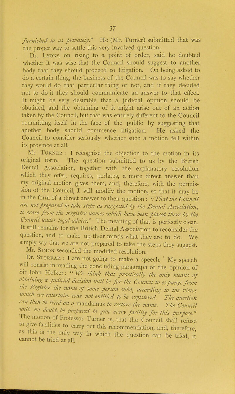 furnished to us privately. He (Mr. Turner) submitted that was the proper way to settle this very involved question. Dr. Lyons, on rising to a point of order, said he doubted whether it was wise that the Council should suggest to another body that they should proceed to litigation. On being asked to do a certain thing, the business of the Council was to say whether they would do that particular thing or not, and if they decided not to do it they should communicate an answer to that effect. It might be very desirable that a judicial opinion should be obtained, and the obtaining of it might arise out of an action taken by the Council, but that was entirely different to the Council commitdng itself in the face of the public by suggesting that another body should commence litigation. He asked the Council to consider seriously whether such a motion fell within its province at all. Mr. Turner : I recognise the objection to the motion in its original form. The question submitted to us by the British Dental Association, together with the explanatory resolution which they offer, requires, perhaps, a more direct answer than my original motion gives them, and, therefore, with the permis- sion of the Council, I will modify the motion, so that it may be in the form of a direct answer to their question : That the Council are not prepared to take steps as suggested by the Dental Association, to erase from the Register names ivhich have been placed there by the Council under legal advice. The meaning of that is perfectly clear. It still remains for the British Dental Association to reconsider the question, and to make up their minds what they are to do. We srniply say that we are not prepared to take the steps they suggest. Mr. Simon seconded the modified resolution. Dr. Storrar : I am not going to make a speech. ' My speech will consist-in reading the concluding paragraph of the opinion of Sir John Holker:  We think that practically the only means of obtaining a judicial decision will be for the Council to expunge from the Register the name of some person who, according to the views which we entertain, was not entitled to be registered The question can then be tried on a mandamus to restore the name. The Council will, no doubt, be prepared to give every facility for this purpose. The motion of Professor Turner is, that the Council shall refuse to give facilities to carry out this recommendation, and, therefore as this IS the only way in which the question can be tried, it cannot be tried at all.