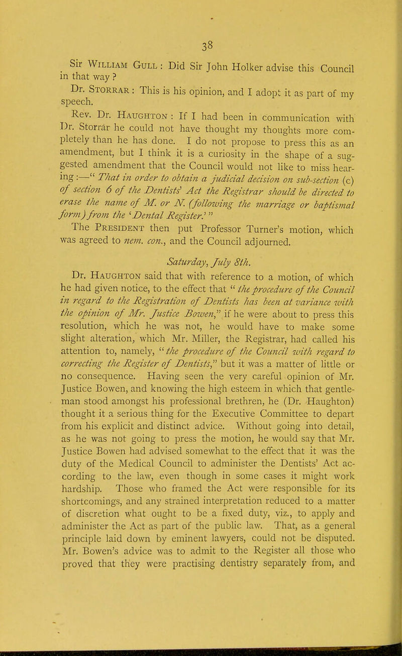 Sir William Gull : Did Sir John Holker advise this Council in that way ? Dr. Storrar : This is his opinion, and I adopt it as part of my speech. Rev. Dr. Haughton : If I had been in communication with Dr. Storrar he could not have thought my thoughts more com- pletely than he has done. I do not propose to press this as an amendment, but I think it is a curiosity in the shape of a sug- gested amendment that the Council would not Hke to miss hear- ing :— That in order to obtain a judicial decision on sub-section (c) of section 6 of the Dentists' Act the Registrar should be directed to erase the name of M. or N. (following the marriage or baptismal form) from the 'Dental Register.'  The President then put Professor Turner's motion, which was agreed to 7iem. con., and the Council adjourned. Saturday, July 8th. Dr. Haughton said that with reference to a motion, of which he had given notice, to the effect that  the procedure of the Council in regard to the Registration of Dentists has been at variance with the opinion of Mr. Justice Bowen,were about to press this resolution, which he was not, he would have to make some slight alteration, which Mr. Miller, the Registrar, had called his attention to, namely,  the procedure of the Coimcil with regard to correctitig the Register of Dentists, but it was a matter of little or no consequence. Having seen the very careful opinion of Mr. Justice Bowen, and knowing the high esteem in which that gentle- man stood amongst his professional brethren, he (Dr. Haughton) thought it a serious thing for the Executive Committee to depart from his explicit and distinct advice. Without going into detail, as he was not going to press the motion, he would say that Mr. Justice Bowen had advised somewhat to the effect that it was the duty of the Medical Council to administer the Dentists' Act ac- cording to the law, even though in some cases it might work hardship. Those who framed the Act were responsible for its shortcomings, and any strained interpretation reduced to a matter of discretion what ought to be a fixed duty, viz., to apply and administer the Act as part of the public law. That, as a general principle laid down by eminent lawyers, could not be disputed. Mr. BOwen's advice was to admit to the Register all those who proved that they were practising dentistry separately from, and