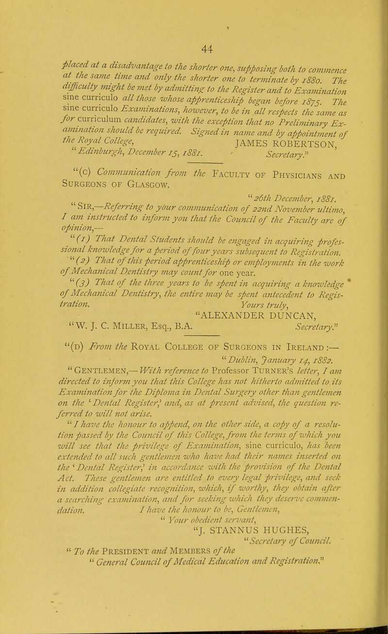 placed at a disadvantage to the shorter one, supposing both to commence at the same time and only the shorter one to terminate by 1880 The difficulty might be met by admitting to the Register a?id to Examination sine curnculo all those -whose apprenticeship began before 1875. The sine curriculo Exami?tations, however, to be in all respects the same as for curriculum candidates, with the exception that 710 Prelimitiary Ex- amination should be required Signed in name and by appoititment of the Royal College, JAMES ROBERTSON, Edinburgh, Decemberis, 1881. > Secj-etary. (c) Communication from the Faculty of Physicians and Surgeons of Glasgow. '■'■26th December, 188i.  ?>\^,—Referring to your communication of 22nd Noveinber ultimo, I am instructed to inform you that the Coimcil of the Faculty are of opinioji,-— ''^(i) That Dental Students should be engaged in acquiring profes- sional knotuledge for a period of four years subsequent to Registration.  (^) That of this period appreiiticeship or employnmits in the work of Mechanical Dentistry may count for one year.  (3) That of the three years to be spent in acquiring a knowledge * of Mecha7iical Dentistry, the entire may be spent antecedent to Regis- tration. Yours truly, ALEXANDER DUNCAN, W. J. C. Miller, Esq., B.A. Secretary!' (d) From the Royal College of Surgeons in Ireland :—  Dublin, Jamcary 14, 1882.  Gentlemen,— With 7-eference to Professor Turner's letter, I am directed to inform you that this College has not hitherto admitted to its Examittation for the Diploma in Dental Sujgery other than gentlemen 071 the '■Dental Register^ ajid, as at prese7it advised, the questio7i re- ferred to will 7iot arise.  / have the honour to appe7id, 07t the other side, a copy of a resolu- tion passed by the Cou7icil of this College, from the terms of which you will see that the privilege of Exami7uxtio7t, sine curriculo, has been exte7tded to all such ge7ttleme7i who have had their 7tai7tes i7tserted 07i the ' Dc7ifal Register,' in accorda/ice with the p7-ovision of the Dc/ital Act. These gc7itlei7ie7i are e7ititled to every legal privilege, a7id seek in addition collegiate recognitio/i, which, if worthy, they obtain after a searcliing e.xa/)ii/iatio7t, and for seeki/ig which they dese7^i'e commc/i- datio7i. I have the ho7iour to be, Gentlemen,  Your obedie/tt scrr'a/it, J. STANNUS HUGHES, Secretary of Council.  To the President a7id Members of the  General Coimcil of Medical Education a/id Registration.