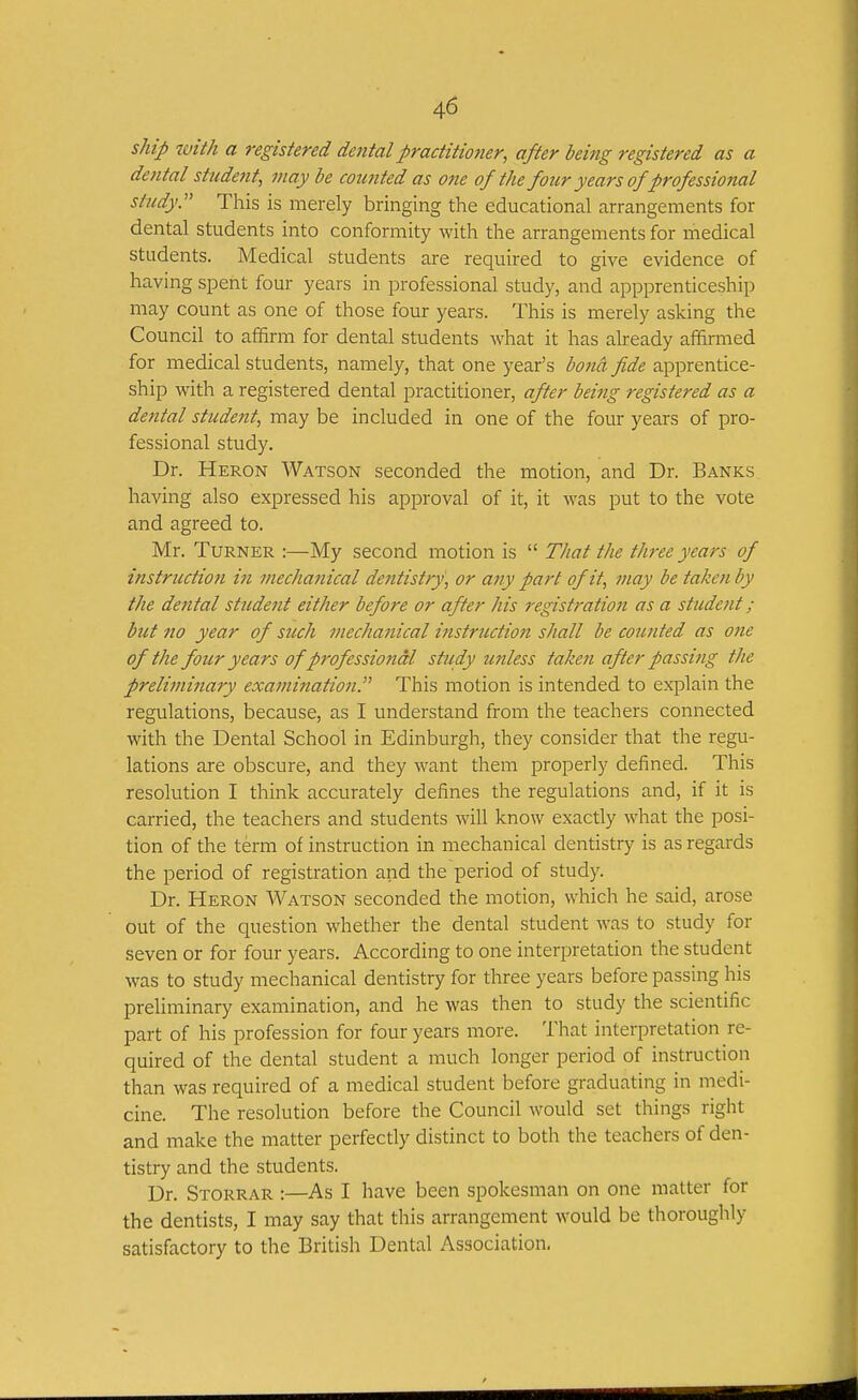ship with a registered dental practitioner, after being registered as a dental stude7it, may be mmted as one of the four years of professional study:' This is merely bringing the educational arrangements for dental students into conformity with the arrangements for medical students. Medical students are required to give evidence of having spent four years in professional study, and appprenticeship may count as one of those four years. This is merely asking the Council to affirm for dental students what it has already affirmed for medical students, namely, that one year's bona fide apprentice- ship with a registered dental practitioner, after being registered as a dental student, may be included in one of the four years of pro- fessional study. Dr. Heron Watson seconded the motion, and Dr. Banks having also expressed his approval of it, it Avas put to the vote and agreed to. Mr. Turner :—My second motion is  That the three years of instruction iji mechanical dentistry, or any part of it, may be taken by the dental student either before or after his registration as a student; but no year of such mechajiical instruction shall be counted as one of the four years of professional study wiless taken after passing the preliminary examination:'' This motion is intended to explain the regulations, because, as I understand from the teachers connected with the Dental School in Edinburgh, they consider that the regu- lations are obscure, and they want them properly defined. This resolution I think accurately defines the regulations and, if it is carried, the teachers and students will know exactly what the posi- tion of the term of instruction in mechanical dentistry is as regards the period of registration and the period of study. Dr. Heron Watson seconded the motion, which he said, arose out of the question whether the dental student was to study for seven or for four years. According to one interpretation the student was to study mechanical dentistry for three years before passing his preUminary examination, and he was then to study the scientific part of his profession for four years more. That interpretation re- quired of the dental student a much longer period of instruction than was required of a medical student before graduating in medi- cine. The resolution before the Council would set things right and make the matter perfectly distinct to both the teachers of den- tistry and the students. Dr. Storrar :—As I have been spokesman on one matter for the dentists, I may say that this arrangement would be thoroughly satisfactory to the British Dental Association,