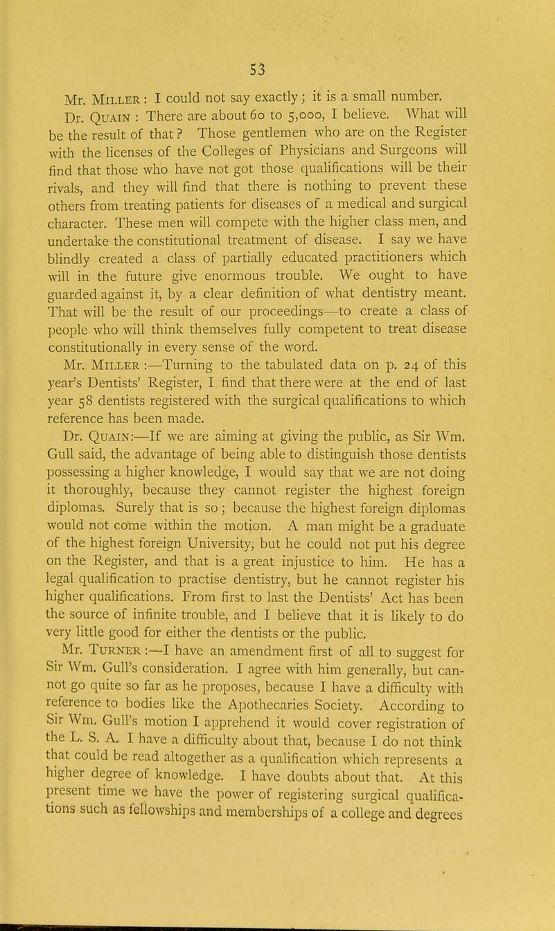 S3 Mr. Miller : I could not say exactly; it is a small number. Dr. QuAiN : There are about 60 to 5,000, I believe. AVhat will be the result of that ? Those gentlemen who are on the Register with the licenses of the Colleges of Physicians and Surgeons will find that those who have not got those qualifications will be their rivals, and they will find that there is nothing to prevent these others from treating patients for diseases of a medical and surgical character. These men will compete with the higher class men, and undertake the constitutional treatment of disease. I say we have blindly created a class of partially educated practitioners which will in the future give enormous trouble. We ought to have guarded against it, by a clear definition of what dentistry meant. That will be the result of our proceedings—to create a class of people who will think themselves fully competent to treat disease constitutionally in every sense of the word. Mr. Miller :—Turning to the tabulated data on p. 24 of this year's Dentists' Register, I find that there were at the end of last year 58 dentists registered with the surgical qualifications to which reference has been made. Dr. Quain:—If we are aiming at giving the public, as Sir Wm. Gull said, the advantage of being able to distinguish those dentists possessing a higher knowledge, I would say that we are not doing it thoroughly, because they cannot register the highest foreign diplomas. Surely that is so; because the highest foreign diplomas would not come within the motion. A man might be a graduate of the highest foreign University, but he could not put his degree on the Register, and that is a great injustice to him. He has a legal qualification to practise dentistry, but he cannot register his higher qualifications. From first to last the Dentists' Act has been the source of infinite trouble, and I believe that it is likely to do very litde good for either the dentists or the public. Mr. Turner :—I have an amendment first of all to suggest for Sir Wm, Gull's consideration. I agree with him generally, but can- not go quite so far as he proposes, because I have a difficulty with reference to bodies like the Apothecaries Society. According to Sir Wm. Gull's motion I apprehend it would cover registration of the L. S. A. I have a difficulty about that, because I do not think that could be read altogether as a qualification which represents a higher degree of knowledge. I have doubts about that. At this present time we have the power of registering surgical qualifica- tions such as fellowships and memberships of a college and degrees