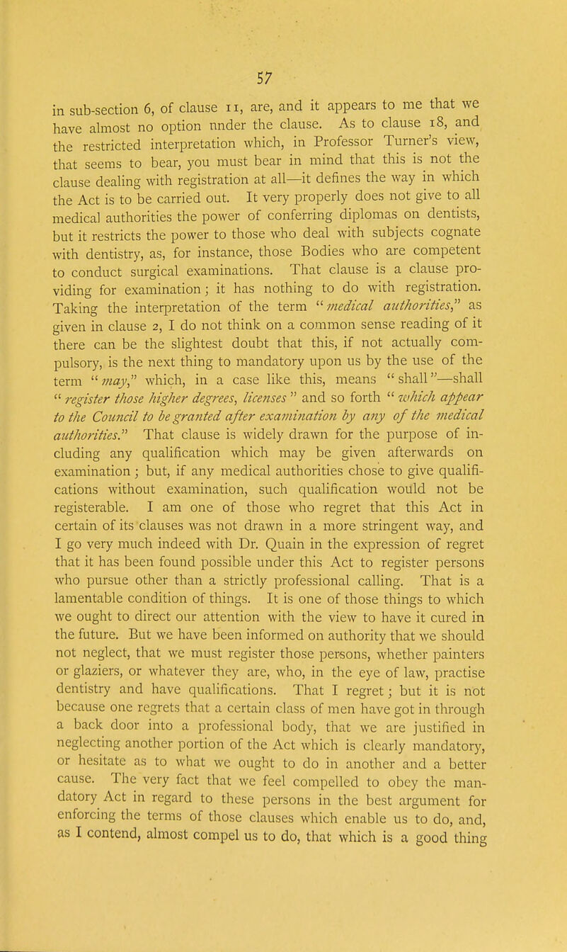 in sub-section 6, of clause ii, are, and it appears to me that we have almost no option under the clause. As to clause i8, and the restricted interpretation which, in Professor Turner's view, that seems to bear, you must bear in mind that this is not the clause dealing with registration at all—it defines the way in which the Act is to be carried out. It very properly does not give to all medical authorities the power of conferring diplomas on dentists, but it restricts the power to those who deal with subjects cognate with dentistry, as, for instance, those Bodies who are competent to conduct surgical examinations. That clause is a clause pro- viding for examination; it has nothing to do with registration. Taking the interpretation of the term •medical authorities as given in clause 2, I do not think on a common sense reading of it there can be the slightest doubt that this, if not actually com- pulsory, is the next thing to mandatory upon us by the use of the term  may which, in a case like this, means  shall—shall  register those higher degrees, licenses  and so forth  which appear to the Council to be granted after examination by any of the medical authorities. That clause is widely drawn for the purpose of in- cluding any qualification which may be given afterwards on examination; but, if any medical authorities chose to give qualifi- cations without examination, such qualification would not be registerable. I am one of those who regret that this Act in certain of its clauses was not drawn in a more stringent way, and I go very much indeed with Dr. Quain in the expression of regret that it has been found possible under this Act to register persons who pursue other than a strictly professional calling. That is a lamentable condition of things. It is one of those things to which we ought to direct our attention with the view to have it cured in the future. But we have been informed on authority that we should not neglect, that we must register those persons, whether painters or glaziers, or whatever they are, who, in the eye of law, practise dentistry and have qualifications. That I regret; but it is not because one regrets that a certain class of men have got in through a back door into a professional body, that we are justified in neglecting another portion of the Act which is clearly mandatory, or hesitate as to what we ought to do in another and a better cause. The very fact that we feel compelled to obey the man- datory Act in regard to these persons in the best argument for enforcing the terms of those clauses which enable us to do, and, as I contend, almost compel us to do, that which is a good thing