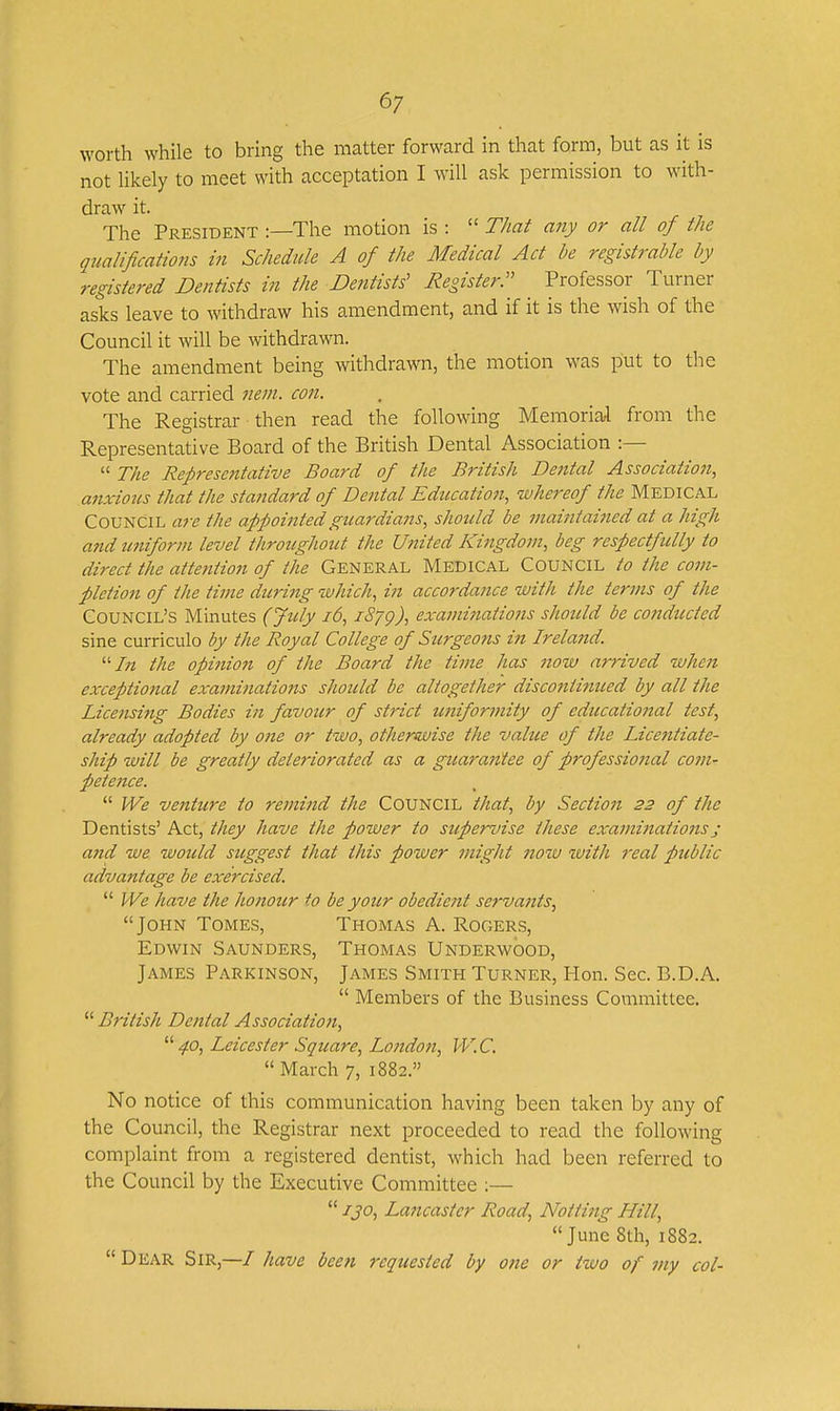 worth while to bring the matter forward in that form, but as it is not likely to meet with acceptation I will ask permission to with- draw it. The President :—The motion is :  That any or all of the qualifications in Schedule A of the Medical Act be registrable by registered Dentists in the Dentists' Register:' Professor Turner asks leave to withdraw his amendment, and if it is the wish of the Council it will be withdrawn. The amendment being withdrawn, the motion was put to the vote and carried mm. con. The Registrar then read the following Memorial from the Representative Board of the British Dental Association :—  The Representative Board of the British Dental Association, anxious that the standard of Dental Education., whereof the MEDICAL Council are the appointedguardiam, should be maintai7ied at a high atid uniform level throughout the United Kingdom, beg respectfully to direct the attention of the GENERAL MEDICAL COUNCIL to the com- pletio7t of the time during ivhich, in accordance with the terms of the Council's Minutes (July i6, iSyg), exami7iations should be co7tductcd sine curriculo by the Royal College of Surgeo7is i7i Irela7id. '■'In the opinion of the Board the time has 7iow arrived when exceptio7ial exa7ni7iations should be altogether disco7iti7med by all the Lice7isi7ig Bodies i7i favour of strict U7iifori7iity of educatio7ial test, already adopted by o/te or two, otherwise the value of the Licentiate- ship will be greatly deteriorated as a guarantee of professio7ial co77i- pete7ice.  We ve7tture to re7/ii7td the COUNCIL that, by Sectio7i 23 of the Dentists' Act, they have the power to supervise these exa77ii7iatio7isj and we ivoicld suggest that this power 7/iight 7io'iv with 7'eal public advantage be exercised.  We have the ho7iour to be your obedie7it serva7its, John Tomes, Thomas A. Rogers, Edwin Saunders, Thomas Underwood, James Parkinson, James Smith Turner, Hon. Sec. B.D.A.  Members of the Business Committee.  British De/ital Associatio7i, 40, Leicester Square, Lo7ido7i, W.C.  March 7, 1882. No notice of this communication having been taken by any of the Council, the Registrar next proceeded to read the following complaint from a registered dentist, which had been referred to the Council by the Executive Committee ;—  130, Lancaster Road, Notting Hill, June 8th, 1882.  Dear Sir,—/ have bee7i 7'eqicested by 07te or tivo of 7/iy col-