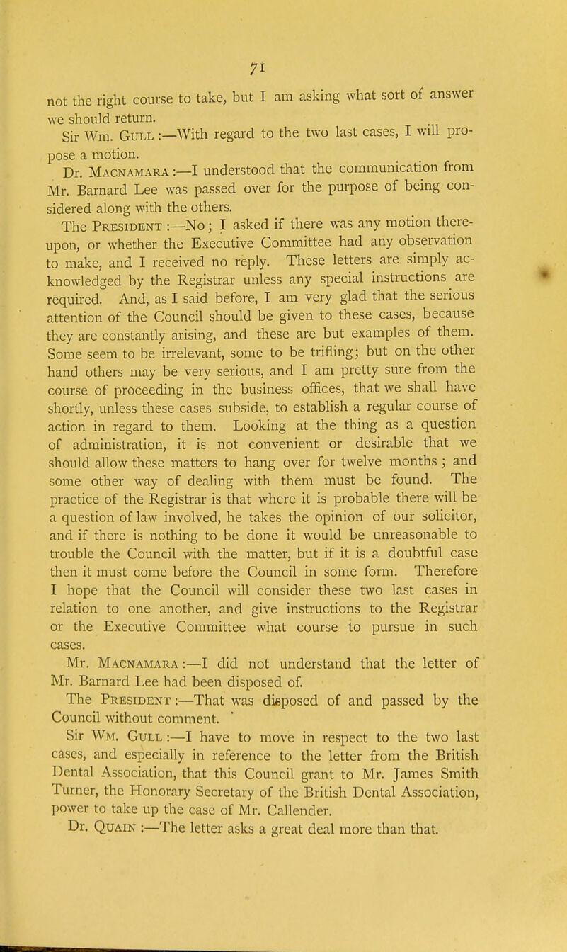 not the right course to take, but I am asking what sort of answer we should return. Sir Wm. Gull :—With regard to the two last cases, I will pro- pose a motion. Dr. Macnamara :—I understood that the communication from Mr. Barnard Lee was passed over for the purpose of being con- sidered along with the others. The President :—No; I asked if there was any motion there- upon, or whether the Executive Committee had any observation to make, and I received no reply. These letters are simply ac- knowledged by the Registrar unless any special instructions are required. And, as I said before, I am very glad that the serious attention of the Council should be given to these cases, because they are constantly arising, and these are but examples of them. Some seem to be irrelevant, some to be trifling; but on the other hand others may be very serious, and I am pretty sure from the course of proceeding in the business offices, that we shall have shortly, unless these cases subside, to establish a regular course of action in regard to them. Looking at the thing as a question of administration, it is not convenient or desirable that we should allow these matters to hang over for twelve months ; and some other way of dealing with them must be found. The practice of the Registrar is that where it is probable there will be a question of law involved, he takes the opinion of our solicitor, and if there is nothing to be done it would be unreasonable to trouble the Council with the matter, but if it is a doubtful case then it must come before the Council in some form. Therefore I hope that the Council will consider these two last cases in relation to one another, and give instructions to the Registrar or the Executive Committee what course to pursue in such cases. Mr. Macnamara :—I did not understand that the letter of Mr. Barnard Lee had been disposed of. The President :—That was disposed of and passed by the Council without comment. Sir Wm. Gull :—I have to move in respect to the two last cases, and especially in reference to the letter from the British Dental Association, that this Council grant to Mr. James Smith Turner, the Honorary Secretary of the British Dental Association, power to take up the case of Mr. Callender. Dr. Quain :—The letter asks a great deal more than that.