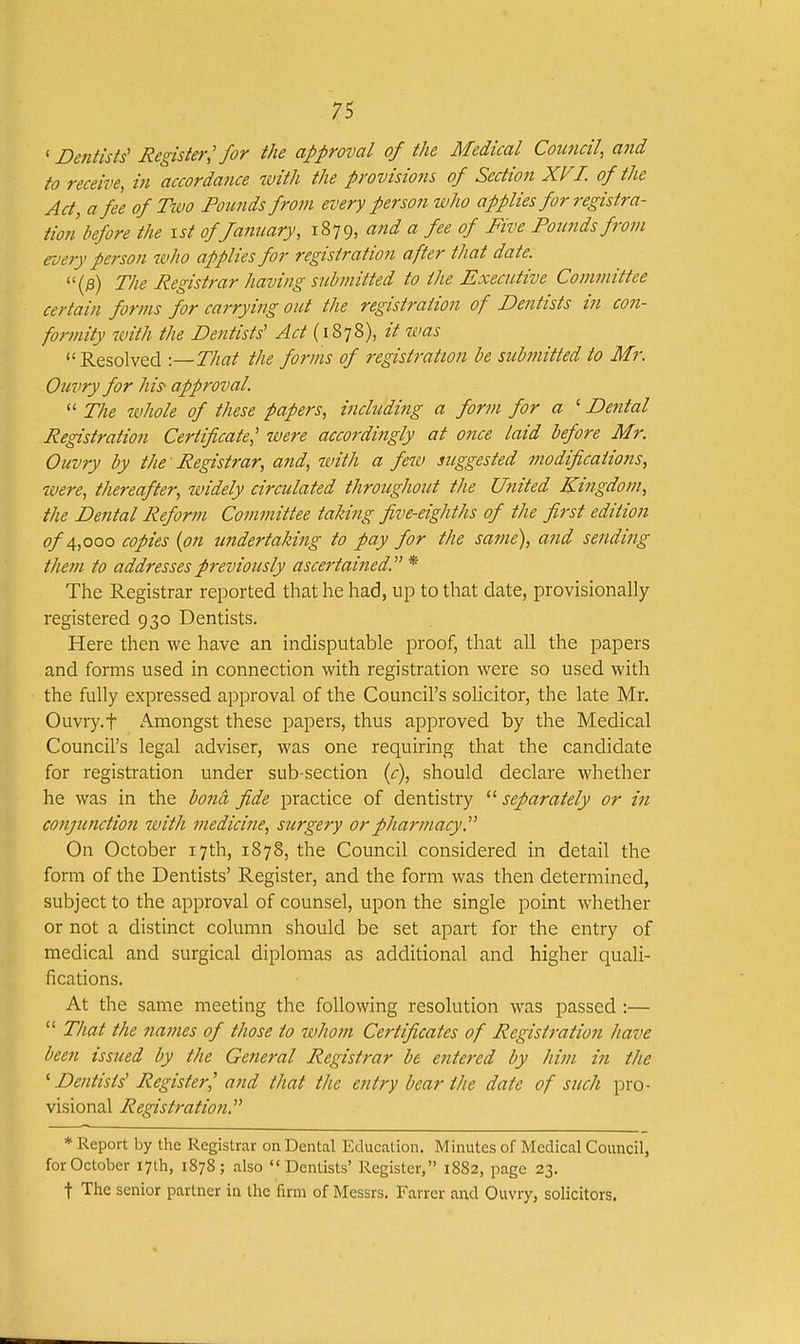 ' Dentists' Register,'for the approval of the Medical Council, and to receive, in accordance ivith the provisio7is of Section XVI. of the Act, a fee of Two Pounds from every person who applies for registra- tion before the xst of January, 1879, and a fee of Five Founds from roery person who applies for registration after that date. (fi) The Registrar having submitted to the Executive Committee certain forms for carrying out the registration of Dentists in con- formity with the Dentists' Act {i%^2>), it was Resolved -.—That the forms of registration be submitted to Mr. Ouvry for his approval.  The whole of these papers, including a form for a ' Dental Registration Certificate,' were accordingly at once laid before Mr. Ouvry by the Registrar, and, with a few suggested modifications, were, thereafter, widely circulated throughout the United Kingdom, the Dental Reform Committee taking five-eighths of the first edition of 4,000 copies {on undertaking to pay for the same), and sending them to addresses previously ascertained. * The Registrar reported that he had, up to that date, provisionally registered 930 Dentists. Here then we have an indisputable proof, that all the papers and forms used in connection with registration were so used with the fully expressed approval of the Council's solicitor, the late Mr. Ouvry.t Amongst these papers, thus approved by the Medical Council's legal adviser, was one requiring that the candidate for registration under sub-section (c), should declare whether he was in the bona fide practice of dentistry  separately or in conjunction with medicine, surgery or pharmacy. On October 17th, 1878, the Council considered in detail the form of the Dentists' Register, and the form was then determined, subject to the approval of counsel, upon the single point whether or not a distinct column should be set apart for the entry of medical and surgical diplomas as additional and higher quali- fications. At the same meeting the following resolution was passed :—  That the names of those to whom Certificates of Registration have been issued by the General Registrar be entered by him in the ^ Dentists' Register,' and that the entry bear the date of such pro- visional Registration. * Report by the Registrar on Dental Education. Minutes of Medical Council, for October 17th, 1878; also Dentists' Register, 1882, page 23. t The senior partner in the firm of Messrs. Farrer and Ouvry, solicitors.