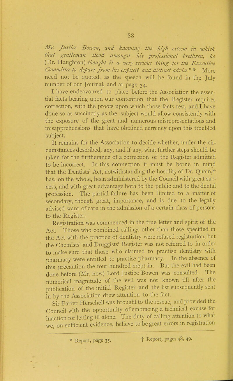 Mr. Justice Bowen, and knowing the high esteefn in which that gentleman stood amongst his professional brethren^ he (Dr. Haughton) thought it a very serious thing for the Executive Committee to depa7-t from his explicit and distinct advice.'^ * More need not be quoted, as the speech will be found in the July- number of our Journal, and at page 34. I have endeavoured to place before the Association the essen- tial facts bearing upon our contention that the Register requires correction, with the proofs upon which those facts rest, and I have done so as succinctly as the subject would allow consistently with the exposure of the great and numerous misrepresentations and misapprehensions that have obtained currency upon this troubled subject. It remains for the Association to decide whether, under the cir- cumstances described, any, and if any, what further steps should be taken for the furtherance of a correction of the Register admitted to be incorrect. In this connection it must be borne in mind that the Dentists' Act, notwithstanding the hostility of Dr. Quain,t has, on the whole, been administered by the Council with great suc- cess, and with great advantage both to the public and to the dental profession. The partial failure has been limited to a matter of secondary, though great, importance, and is due to the legally advised want of care in the admission of a certain class of persons to the Register. Registration was commenced in the true letter and spirit of the Act. Those who combined callings other than those specified in the Act with the practice of dentistry were refused registration, but the Chemists' and Druggists' Register was not referred to in order to make sure that those who claimed to practise dentistry with pharmacy were entitled to practise pharmacy. In the absence of this precaution the four hundred crept in. But the evil had been done before (Mr. now) Lord Justice Bowen was consulted. The numerical magnitude of the evil was not known till after the publication of the initial Register and the list subsequendy sent in by the Association drew attention to the fact. Sir Farrer Herschellwas brought to the rescue, and provided the Council with the opportunity of embracing a technical excuse for inaction for letting ill alone. The duty of calling attention to what we on sufficient evidence, believe to be great errors in registration