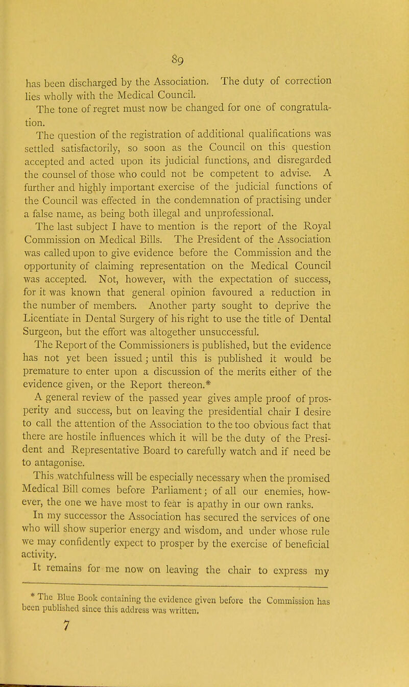 has been discharged by the Association. The duty of correction lies wholly with the Medical Council. The tone of regret must now be changed for one of congratula- tion. The question of the registration of additional qualifications was settled satisfactorily, so soon as the Council on this question accepted and acted upon its judicial functions, and disregarded the counsel of those who could not be competent to advise. A further and highly important exercise of the judicial functions of the Council was effected in the condemnation of practising under a false name, as being both illegal and unprofessional. The last subject I have to mention is the report of the Royal Commission on Medical Bills. The President of the Association was called upon to give evidence before the Commission and the opportunity of claiming representation on the Medical Council was accepted. Not, however, with the expectation of success, for it was known that general opinion favoured a reduction in the number of members. Another party sought to deprive the Licentiate in Dental Surgery of his right to use the title of Dental Surgeon, but the effort was altogether unsuccessful. The Report of the Commissioners is published, but the evidence has not yet been issued; until this is published it would be premature to enter upon a discussion of the merits either of the evidence given, or the Report thereon.* A general review of the passed year gives ample proof of pros- perity and success, but on leaving the presidential chair I desire to call the attention of the Association to the too obvious fact that there are hostile influences which it will be the duty of the Presi- dent and Representative Board to carefully watch and if need be to antagonise. This watchfulness will be especially necessary when the promised Medical Bill comes before Parliament; of all our enemies, how- ever, the one we have most to fear is apathy in our own ranks. In my successor the Association has secured the services of one who will show superior energy and wisdom, and under whose rule we may confidently expect to prosper by the exercise of beneficial activity. It remains for me now on leaving the chair to express my * The Blue Book containing the evidence given before the Commission has been published since this address was written. 7