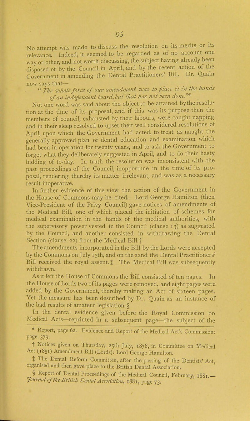 No attempt was made to discuss the resolution on its merits or its relevance. Indeed, it seemed to be regarded as of no account one way or other, and not worth discussing, the subject having aheady been disposed of by the Council in April, and by the recent action of the Government in amending the Dental Practitioners' Bill. Dr. Ouain now says that—  The whole force of our amendjuent was to place it in the hands of an independent board, but that has not been done.* Not one word was said about the object to be attained by the resolu- tion at the time of its proposal, and if this was its purpose then the members of council, exhausted by their labours, were caught napping and in their sleep resolved to upset their well considered resolutions of April, upon which the Government had acted, to treat as naught the generally approved plan of dental education and examination which had been in operation for twenty years, and to ask the Government to forget what they dehberately suggested in April, and to do their hasty bidding of to-day. In truth the resolution was inconsistent with the past proceedings of the Council, inopportune in the time of its pro- posal, rendering thereby its matter irrelevant, and was as a necessary result inoperative. In further evidence of this view the action of the Government in the House of Commons may be cited. Lord George Hamilton (then Vice-President of the Privy Council) gave notices of amendments of the Medical Bill, one of which placed the initiation of schemes for medical examination in the hands of the medical authorities, with the supervisory power vested in the Council (clause 13) as suggested by the Council, and another consisted in withdrawing the Dental Section (clause 22) from the Medical Bill.f The amendinents incorporated in the Bill by the Lords were accepted by the Commons on July 13th, and on the 22nd the Dental Practitioners' Bill received the royal assent. J The Medical Bill was subsequently withdrawn. As it left the House of Commons the Bill consisted of ten pages. In the House of Lords two of its pages were removed, and eight pages were added by the Government, thereby making an Act of sixteen pages. Yet the measure has been described by Dr. Ouain as an instance of the bad results of amateur legislation. § In the dental evidence given before the Royal Commission on Medical Acts—reprinted in a subsequent page—the subject of the * Report, page 62. Evidence and Report of the Medical Act's Commission: page 379. t Notices given on Thursday, 25th July, 1878, in Committee on Medical Act (1851) Amendment Bill (Lords): Lord George Hamilton. X The Dental Reform Committee, after the passing of the Dentists' Act, organised and then gave place to the British Dental Association. § Report of Dental Proceedings of the Medical Council, February, iSSr.— Journal of the British Dental Association, 1881, page 73.