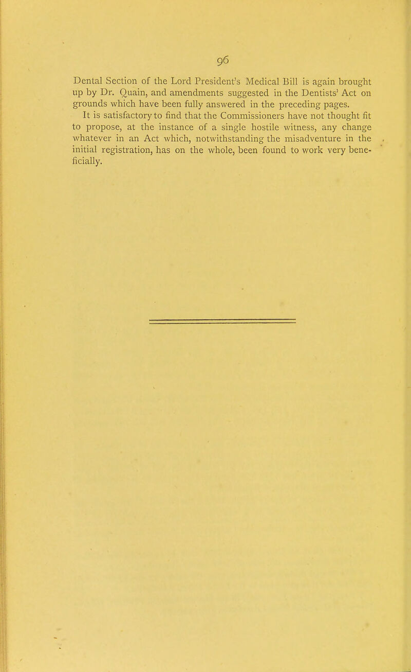 Dental Section of the Lord President's Medical Bill is again brought up by Dr. Quain, and amendments suggested in the Dentists' Act on grounds which have been fully answered in the preceding pages. It is satisfactory to find that the Commissioners have not thought fit to propose, at the instance of a single hostile witness, any change whatever in an Act which, notwithstanding the misadventure in the initial registration, has on the whole, been found to work very bene- ficially.