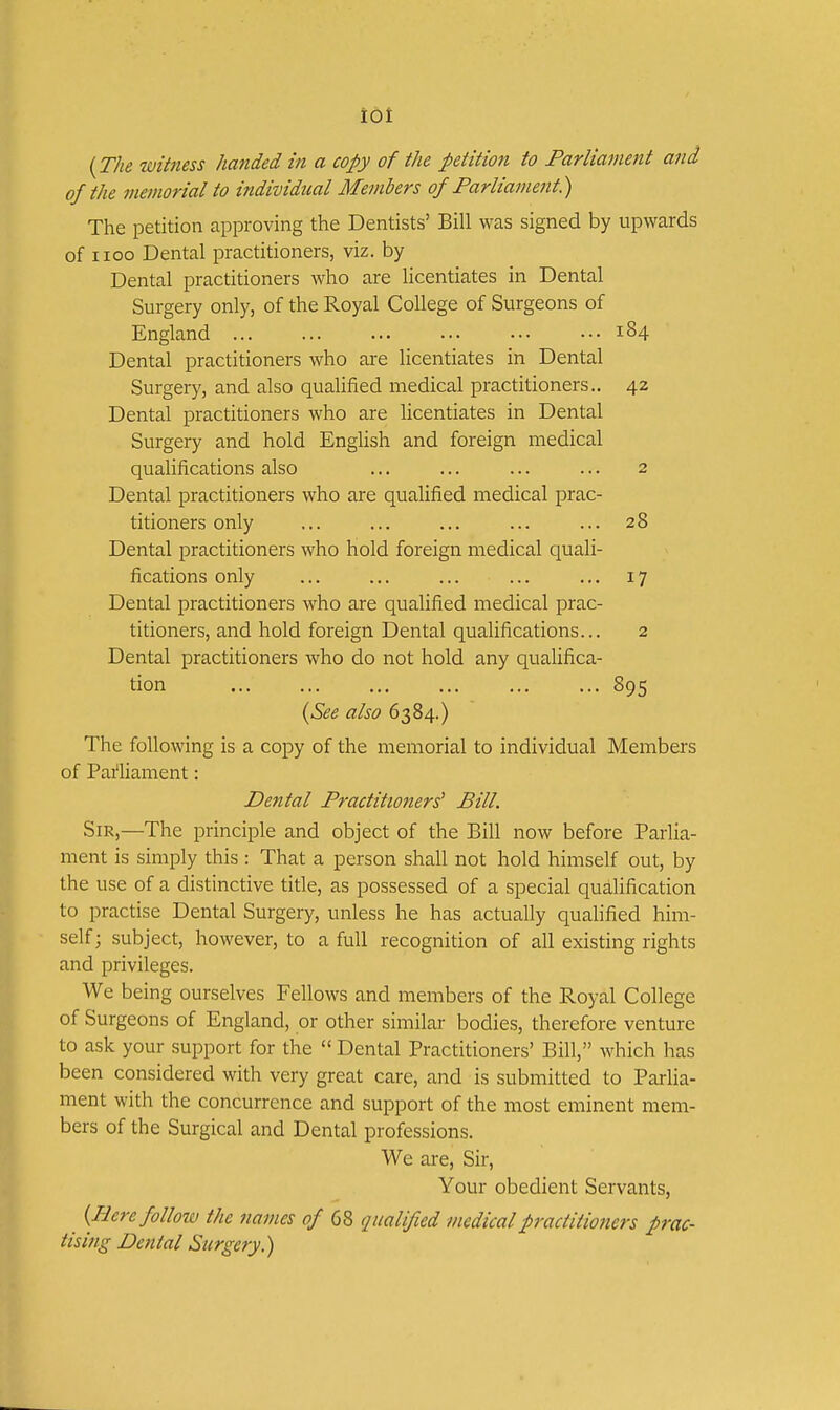 iot (The witness handed in a copy of the petition to Parliament and of the memorial to individual Members of Parliament.) The petition approving the Dentists' Bill was signed by upwards of iioo Dental practitioners, viz. by Dental practitioners who are licentiates in Dental Surgery only, of the Royal College of Surgeons of England ... ... ... ... ••• ••• 184 Dental practitioners who are licentiates in Dental Surgery, and also qualified medical practitioners.. 42 Dental practitioners who are licentiates in Dental Surgery and hold English and foreign medical qualifications also ... ... ... ... 2 Dental practitioners who are qualified medical prac- titioners only ... ... ... ... ... 28 Dental practitioners who hold foreign medical quali- fications only ... ... ... ... ... 17 Dental practitioners who are qualified medical prac- titioners, and hold foreign Dental qualifications... 2 Dental practitioners who do not hold any qualifica- tion ... ... ... ... 895 {See also 6384.) The following is a copy of the memorial to individual Members of Pai'liament: Dental Practitioners' Bill. Sir,—The principle and object of the Bill now before Parlia- ment is simply this : That a person shall not hold himself out, by the use of a distinctive title, as possessed of a special qualification to practise Dental Surgery, unless he has actually qualified him- self; subject, however, to a full recognition of all existing rights and privileges. We being ourselves Fellows and members of the Royal College of Surgeons of England, or other similar bodies, therefore venture to ask your support for the  Dental Practitioners' Bill, which has been considered with very great care, and is submitted to Parlia- ment with the concurrence and support of the most eminent mem- bers of the Surgical and Dental professions. We are. Sir, Your obedient Servants, {Here follow the names of 68 qualified medicalpractitio?iers prac- tising Dental Surgery.)
