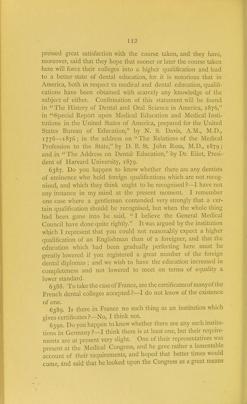 pressed great satisfaction with the course taken, and they have, moreover, said that they hope that sooner or later the course taken here will force their colleges into a higher qualification and lead to a better state of dental education, for it is notorious that in America, both in respect to medical and dental education, qualifi- cations have been obtained with scarcely any knowledge of the subject of either. Confirmation of this statement will be found in The History of Dental and Oral Science in America, 1876, in  Special Report upon Medical Education and Medical Insti- tutions in the United States of America, prepared for the United States Bureau of Education, by N. S. Davis, A.M., M.D., 1776—1876; in the address on The Relations of the Medical Profession to the State, by D. B. St. John Rosa, M.D., 1879; and in  The Address on Dental Education, by Dr. EUot, Presi- dent of Harvard University, 1879. 6387. Do you happen to know whether there are any dentists of eminence who hold foreign qualifications which are not recog- nised, and which they think ought to be recognised ?—I have not any instance in my mind at the present moment. I remember one case where a gentleman contended very strongly that a cer- tain qualification should be recognised, but when the whole thing had been gone into he said,  I believe the General Medical Council have done quite rightly. It was argued by the institution which I represent that you could not reasona,bly expect a higher quahfication of an Englishman than of a foreigner, and that the education which had been gradually perfecting here must be greatly lowered if you registered a great number of the foreign dental diplomas ; and we wish to have the education increased in completeness and not lowered to meet on terms of equahty a lower standard. 6388. To take the case of France, are the certificatesof manyof the French dental colleges accepted ?—I do not know of the existence of one. 6389. Is there in France no such thing as an institution which gives certificates ?—No, I think not. 6390. Do you happen to know whether there are any such institu- tions in Germany ?—I think there is at least one, but their require- ments are at present very slight. One of their representatives was present at the Medical Congress, and he gave rather a lamentable account of their requirements, and hoped that better times would come, and said that he looked upon the Congress as a great means