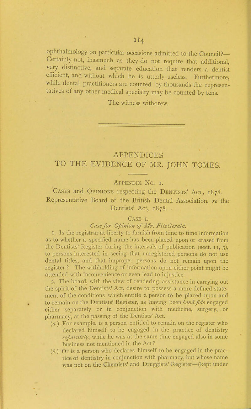 ophthalmology on particular occasions admitted to the Council?— Certainly not, inasmuch as they do not require that additional, very distinctive, and separate education that renders a dentist efficient, and without which he is utterly useless. Furthermore, while dental practitioners are counted by thousands the represen- tatives of any other medical specialty may be counted by tens. The witness withdrew. APPENDICES TO THE EVIDENCE OF MR. JOHN TOMES. Appendix No. i. Cases and Opinions respecting the Dentists' Act^ 1878. Representative Board of the British Dental Association, re the Dentists' Act, 1878. . Case i. Case for Opinion of Mr. FitzGerald. 1. Is the registrar at liberty to furnish from time to time information as to whether a specified name has been placed upon or erased from the Dentists' Register during the intervals of publication (sect. 11, 3), to persons interested in seeing that unregistered persons do not use dental titles, and that improper persons do not remain upon the register 1 The withholding of information upon either point might be attended with inconvenience or even lead to injustice. 2. The board, with the view of rendering assistance in carrying out the spirit of the Dentists' Act, desire to possess a more defined state- ment of the conditions which entitle a person to be placed upon and to remain on the Dentists' Register, as having been bond fide engaged either separately or in conjunction with medicine, surgery, or pharmacy, at the passing of the Dentists' Act. («.) For example, is a person entitled to remain on the register who declared himself to be engaged in the practice of dentistry sepa7'ately^ while he was at the same time engaged also in some business not mentioned in the Act 1 {b.) Or is a person who declares himself to be engaged in the prac- tice of dentistry in conjunction with pharmacy, but whose name was not on the Chemists' and Druggists' Register—(kept under