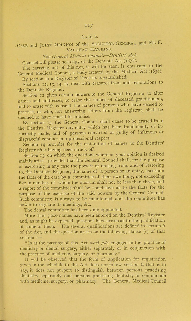 Case 2. . Case and Joint Opinion of the Solicitor-General and Mr. F. Vaughan Hawkins. General Medical Coimcil—Dentists' Act. Counsel will please see copy of the Dentists' Act (1878). The carrying out of this Act, it will be seen, is entrusted to the General Medical Council, a body created by the Medical Act (1858). By section 11 a Register of Dentists is estabhshed. Sections 12, 13, 14, 15, deal with erasures from and restorations to the Dentists' Register. Section 12 gives certain powers to the General Registrar to alter names and addresses, to erase the names of deceased practitioners, and to erase with consent the names of persons who have ceased to practise, or who, not answering letters from the registrar, shall be deemed to have ceased to practise. By section 13, the General Council shall cause to be erased from the Dentists' Register any entry which has been fraudulently or in- correctly made, and of persons convicted or guilty of infamous or disgraceful conduct in a professional respect. Section 14 provides for the restoration of names to the Dentists' Register after having been struck off. Section 15, on which the questions whereon your opinion is desired mainly arise—provides that the General Council shall, for the purpose of exercising in any case the powers of erasing from, and of restoring to, the Dentists' Register, the name of a person or an entry, ascertain the facts of the case by a committee of their own body, not exceeding five in number, of whom the quorum shall not be less than three, and a report of the committee shall be conclusive as to the facts for the purpose of the exercise of the said powers by the General Council. Such committee is always to be maintained, and the committee has power to regulate its meetings, &c. T-he dental committee has been duly appointed. More than 5,000 names have been entered on the Dentists' Register and, as might be expected, questions have arisen as to the quahfication of some of them. The several qualifications are defined in section 6 of the Act, and the question arises on the following clause {c) of that section :— Is at the passing of this Act bona fide engaged in the practice of dentistry or dental surgery, either separately or in conjunction with the practice of medicine, surgery, or pharmacy. It will be observed that the form of application for registration given in the schedule to the Act does not follow section 6, that is to say, it does not purport to distinguish between persons practising dentistry separately and persons practising dentistry in conjunction with medicine, surgery, or pharmacy. The General Medical Council