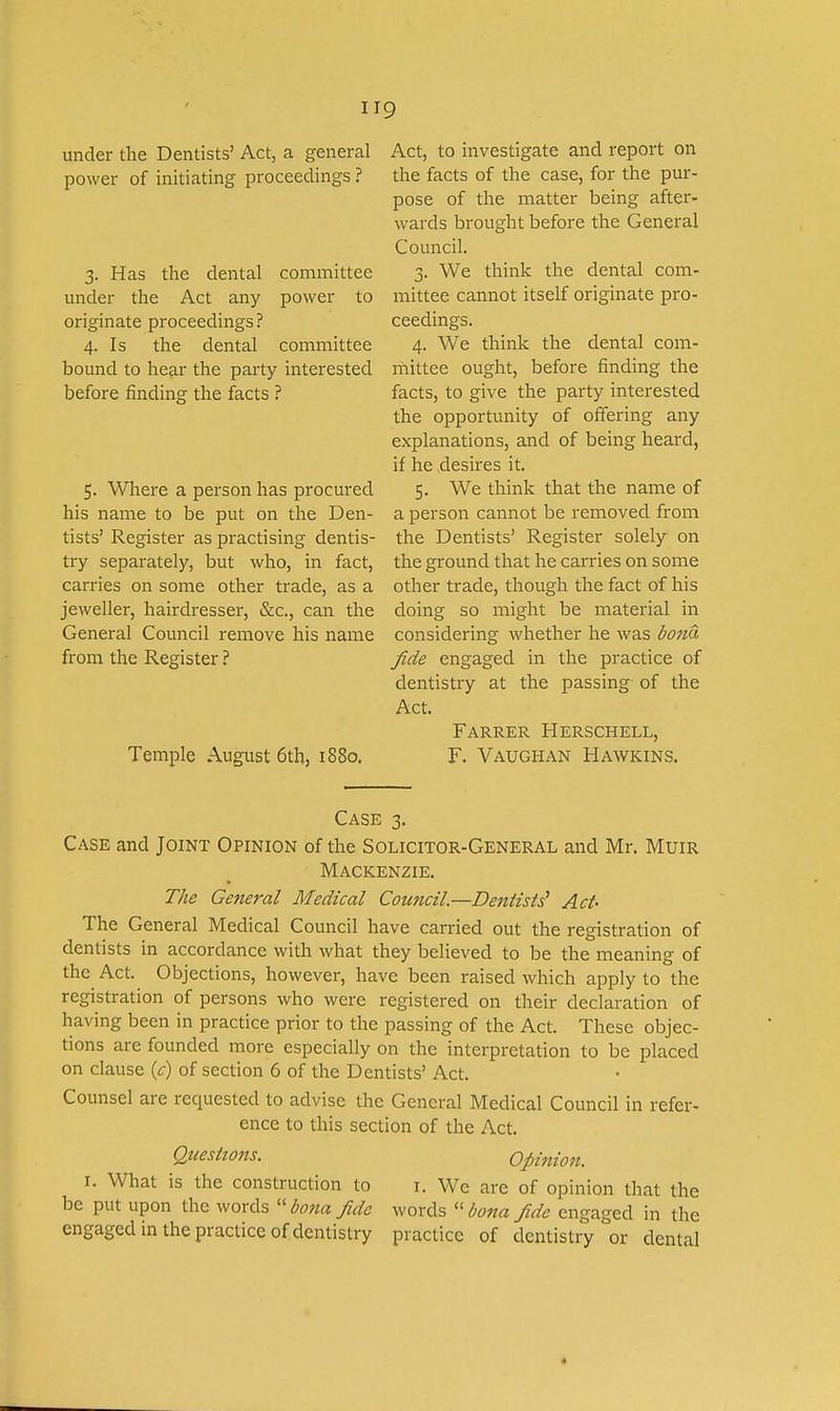 under the Dentists' Act, a general power of initiating proceedings ? 3. Has the dental committee under the Act any power to originate proceedings ? 4. Is the dental committee bound to hear the party interested before finding the facts ? 5. Where a person has procured his name to be put on the Den- tists' Register as practising dentis- try separately, but who, in fact, carries on some other trade, as a jeweller, hairdresser, &c., can the General Council remove his name from the Register ? Temple August 6th, 1880. Act, to investigate and report on the facts of the case, for the pur- pose of the matter being after- wards brought before the General Council. 3. We think the dental com- mittee cannot itself originate pro- ceedings. 4. We think the dental com- mittee ought, before finding the facts, to give the party interested the opportunity of offering any explanations, and of being heard, if he desires it. 5. We think that the name of a person cannot be removed from the Dentists' Register solely on the ground that he carries on some other trade, though the fact of his doing so might be material in considering whether he was bona fide engaged in the practice of dentistry at the passing of the Act. Farrer Herschell, F. Vaughan Hawkins. Case 3. Case and Joint Opinion of the Solicitor-General and Mr. Muir Mackenzie. The General Medical Council.—Denlisti Act- The General Medical Council have carried out the registration of dentists in accordance with what they believed to be the meaning of the Act. Objections, however, have been raised which apply to the registration of persons who were registered on their declaration of having been in practice prior to the passing of the Act. These objec- tions are founded more especially on the interpretation to be placed on clause {c) of section 6 of the Dentists' Act. Counsel are requested to advise the General Medical Council in refer- ence to this section of the Act. Questions. Opinion. I. What is the construction to i. We are of opinion that the be put upon the words ''bona fide words ''bona fide engaged in the engaged in the practice of dentistry practice of dentistry or dental