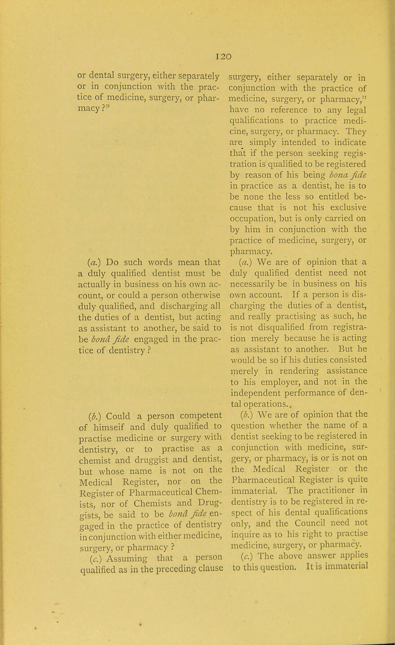 or dental surgery, either separately or in conjunction with the prac- tice of medicine, surgery, or phar- macy ? (a.) Do such words mean that a duly qualified dentist must be actually in business on his own ac- count, or could a person otherwise duly qualified, and discharging all the duties of a dentist, but acting as assistant to another, be said to be dond fide engaged in the prac- tice of dentistry ? ((5.) Could a person competent of himseif and duly qualified to practise medicine or surgery with dentistry, or to practise as a chemist and druggist and dentist, but whose name is not on the Medical Register, nor on the Register of Pharmaceutical Chem- ists, nor of Chemists and Drug- gists, be said to be bond fide en- gaged in the practice of dentistry in conjunction with either medicine, surgery, or pharmacy ? (£•.) Assuming that a person qualified as in the preceding clause surgery, either separately or in conjunction with the practice of medicine, surgery, or pharmacy, have no reference to any legal cjualifications to practice medi- cine, surgery, or pharmacy. They are simply intended to indicate that if the person seeking regis- tration is qualified to be registered by reason of his being bona fide in practice as a dentist, he is to be none the less so entitled be- cause that is not his exclusive occupation, but is only carried on by him in conjunction with the practice of medicine, surgery, or pharmacy. (a.) We are of opinion that a duly qualified dentist need not necessarily be in business on his own account. If a person is dis- charging the duties of a dentist, and really practising as such, he is not disqualified from registra- tion merely because he is acting as assistant to another. But he would be so if his duties consisted merely in rendering assistance to his employer, and not in the independent performance of den- tal operations.. ib.) We are of opinion that the question whether the name of a dentist seeking to be registered in conjunction with medicine, sur- gery, or pharmacy, is or is not on the Medical Register or the Pharmaceutical Register is quite immaterial. The practitioner in dentistry is to be registered in re- spect of his dental qualifications only, and the Council need not inquire as to his right to practise medicine, surgery, or pharmacy. (f.) The above answer applies to this question. It is immaterial