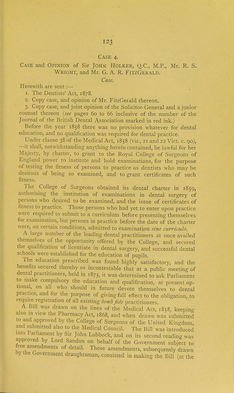 Case 4. Case and Opinion of Sir John Holker, Q.C., M.P., Mr. R. S. Wright, and Mr. G. A. R. FitzGerald. Case. Herewith are sent :— 1. The Dentists' Act, 1878. 2. Copy case, and opinion of Mr. FitzGerald thereon. 3. Copy case, and joint opinion of the SoHcitor-General and a junior counsel thereon {see pages 60 to 66 inclusive of the number of the Journal of the British Dental Association marked in red ink.) Before the year 1858 there was no provision whatever for dental education, and no qualification was required for dental practice. Under clause 38 of the Medical Act, 1858 (viz., 21 and 22 Vict. c. 90), —it shall, notwithstanding anything herein contained, be lawful for her Majesty, by charter, to grant to the Royal College of Surgeons of England power to institute and hold examinations, for the purpose of testing the fitness of persons to practice as dentists who may be desirous of being so examined, and to grant certificates of such fitness. The College of Surgeons obtained its dental charter in 1859, authorising the institution of examinations in dental surgery of persons who desired to be examined, and the issue of certificates of fitness to practice. Those persons who had yet to enter upon practice were required to submit to a curriculum before presenting themselves for examination, but persons in practice before the date of the charter were, on certain conditions, admitted to examination si?te curriculo. A large number of the leading dental practitioners at once availed themselves of the opportunity offered by the College, and secured the qualification of licentiate in dental surgery, and successful dental schools were established for the education of pupils. The education prescribed was found highly satisfactory, and the benefits secured thereby so incontestable that at a public meeting of dental practitioners, held in 1875, it was determined to ask Parliament to make compulsory the education and qualification, at present op- tional, on all who should in future devote themselves to dental practice, and for the purpose of giving full ef?ect to the obligation, to require registration of all existing bond fide practitioners. A Bill was drawn on the lines of the Medical Act, 1858, keeping also in view the Pharmacy Act, 1868, and when drawn was submitted to and approved by the College of Surgeons of the United Kingdom, and submitted also to the Medical Council. The Bill was introduced into Parl.ainent by Sir John Lubbock, and on its second reading was approved by Lord Sandon on behalf of the Government subject to free amendments of detail. These amendments, subsequently drawn I3y the Government draughtsman, consisted in making the Bill (at the