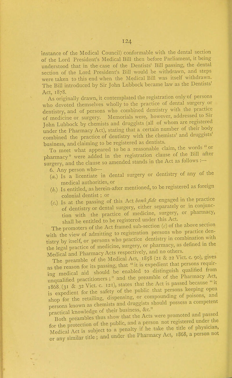 instance of the Medical Council) conformable with the dental section of the Lord President's Medical Bill then before Parliament, it being- understood that in the case of the Dentists' Bill passing, the dental section of the Lord President's Bill would be withdrawn, and steps were taken to this end when the Medical Bill was itself withdrawn. The Bill introduced by Sir John Lubbock became law as the Dentists' Act, 1878. As originally drawn, it contemplated the registration only of persons who devoted themselves wholly to the practice of dental surgery or dentistry, and of persons who combined dentistry with the practice of medicine or surgery. Memorials were, however, addressed to Sir John Lubbock by chemists and druggists (all of whom are registered under the Pharmacy Act), stating that a certain number of their body combined the practice of dentistry with the chemists' and druggists business, and claiming to be registered as dentists. To meet what appeared to be a reasonable claim, the words or pharmacy were added in the registration clause of the Bill after surgery, and the clause so amended stands in the Act as follows :— 6. Any person who— (fl.) Is a licentiate in dental surgery or dentistry of any oi the medical authorities, or , r • (d.) Is entitled, as herein-after mentioned, to be registered as foreign colonial dentist ; or (c) Is at the passing of this Act donajide engaged m the practice of dentistry or dental surgery, either separately or m conjunc- tion with the practice of medicine, surgery, or pharmacy, shall be entitled to be registered under this Act. The promoters of the Act framed sub-section (c) of the above section with the view of admitting to registration persons who practice den- tistry by itself, or persons who practice dentistry in combination with the legal practice of medicine, surgery, or pharmacy, as defined in the Medical and Pharmacy Acts respectively, and no others. _ The preamble of the Medical Act, 1858 (21 & 22 Vict. c. 90), gives as the i4ason for its passing, that  it is expedient that persons requii- insr medical aid should be enabled to distinguish qualified from unqualified practitioners and the preamble of the Pharmacy Act 1868 hi & 32 Vict. c. 121), states that the Act is passed because it s expedient for the safety of the public that persons keeping open shop for the retailing, dispensing, or compounding of poisons, and persons known as chemists and druggists should possess a competent nrirtical knowledge of their business, &c. ^ Bo fp eambles\hus show that the Acts were promoted and passed foi the protection of the public, and a person not registered undei the t ivn Artis subject to a penalty if he take the title of physician, oTai;;1imr titf .nd und'er the Pharmacy Act, .868, a person not