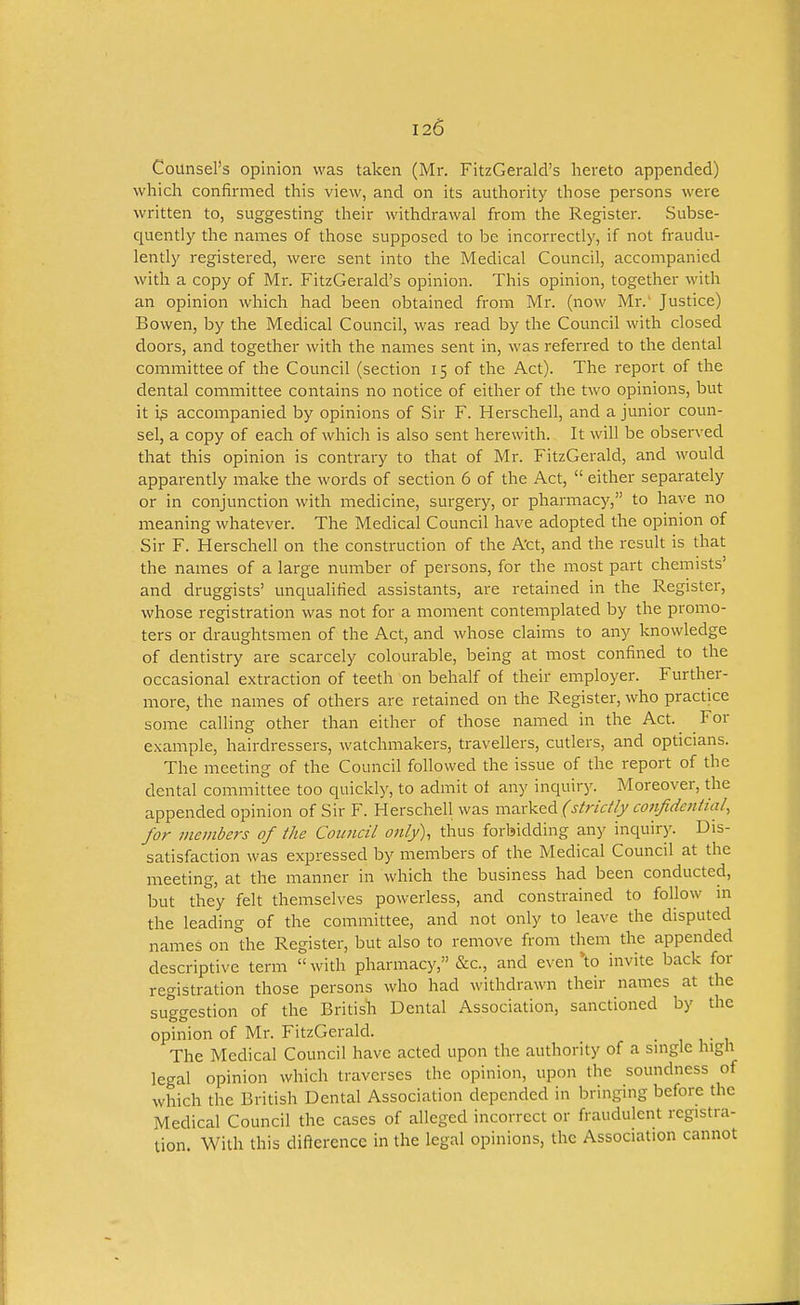 Counsel's opinion was taken (Mr. FitzGerald's hereto appended) which confirmed this view, and on its authority those persons were written to, suggesting their withdrawal from the Register. Subse- quently the names of those supposed to be incorrectly, if not fraudu- lently registered, were sent into the Medical Council, accompanied with a copy of Mr. FitzGerald's opinion. This opinion, together with an opinion which had been obtained from Mr. (now Mr. Justice) Bowen, by the Medical Council, was read by the Council with closed doors, and together with the names sent in, was referred to the dental committee of the Council (section 15 of the Act). The report of the dental committee contains no notice of either of the two opinions, but it i^ accompanied by opinions of Sir F. Herschell, and a junior coun- sel, a copy of each of which is also sent herewith. It will be observed that this opinion is contrary to that of Mr. FitzGerald, and would apparently make the words of section 6 of the Act,  either separately or in conjunction with medicine, surgery, or pharmacy, to have no meaning whatever. The Medical Council have adopted the opinion of Sir F. Herschell on the construction of the Act, and the result is that the names of a large number of persons, for the most part chemists' and druggists' unqualified assistants, are retained in the Register, whose registration was not for a moment contemplated by the promo- ters or draughtsmen of the Act, and whose claims to any knowledge of dentistry are scarcely colourable, being at most confined to the occasional extraction of teeth on behalf of their employer. Further- more, the names of others are retained on the Register, who practice some calling other than either of those named in the Act. For example, hairdressers, watchmakers, travellers, cutlers, and opticians. The meeting of the Council followed the issue of the report of the dental committee too quickly, to adinit ot any inquiry. Moreover, the appended opinion of Sir F. Herschell was msx^<td (strictly cofijidential, for members of the Council only), thus forbidding any inquiry. Dis- satisfaction was expressed by members of the Medical Council at the meeting, at the manner in which the business had been conducted, but they felt themselves powerless, and constrained to follow in the leading of the committee, and not only to leave the disputed names on the Register, but also to remove from them the appended descriptive term with pharmacy, &c., and even *to invite back for registration those persons who had withdrawn their names at the suggestion of the British Dental Association, sanctioned by the opinion of Mr. FitzGerald. • 1 i,- u The Medical Council have acted upon the authority of a single high legal opinion which traverses the opinion, upon the soundness of which the British Dental Association depended in bringing before the Medical Council the cases of alleged incorrect or fraudulent registra- tion With this difterence in the legal opinions, the Association cannot