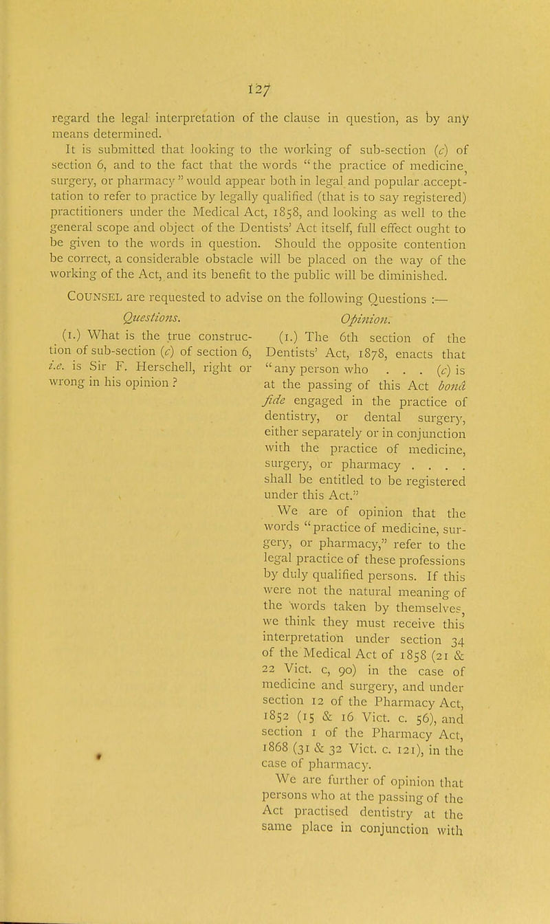 regard the legal- interpretation of the clause in question, as by any means determined. It is submitted that looking to the working of sub-section (t) of section 6, and to the fact that the words  the practice of medicine surgery, or pharmacy  would appear both in legal and popular accept- tation to refer to practice by legally qualified (that is to say registered) practitioners under the Medical Act, 1858, and looking as well to the general scope and object of the Dentists' Act itself, full effect ought to be given to the words in question. Should the opposite contention be correct, a considerable obstacle will be placed on the way of the working of the Act, and its benefit to the public will be diminished. Counsel are requested to advise on the following Questions :— Questions. Opi7iion. (l.) What is the true construe- (i.) The 6th section of the tion of sub-section (c) of section 6, Dentists' Act, 1878, enacts that i.e. is Sir F. Herschell, right or  any person Avho . . . {c)\s wrong in his opinion ? at the passing of this Act bond Jide engaged in the practice of dentistry, or dental surger)', either separately or in conjunction with the practice of medicine, surgery, or pharmacy .... shall be entitled to be registered under this Act. We are of opinion that the words  practice of medicine, sur- g&xy, or pharmacy, refer to the legal practice of these professions by duly qualified persons. If this were not the natural meaning of the words taken by themselves, we think they must receive this interpretation under section 34 of the Medical Act of 185S (21 & 22 Vict, c, 90) in the case of medicine and surgery, and under section 12 of the Pharmacy Act, 1852 (15 & 16 Vict. c. 56), and section i of the Pharmacy Act, ^ 1868 (31 & 32 Vict. c. 121), in the case of pharmacy. We are further of opinion that persons who at the passing of the Act practised dentistry at the same place in conjunction with