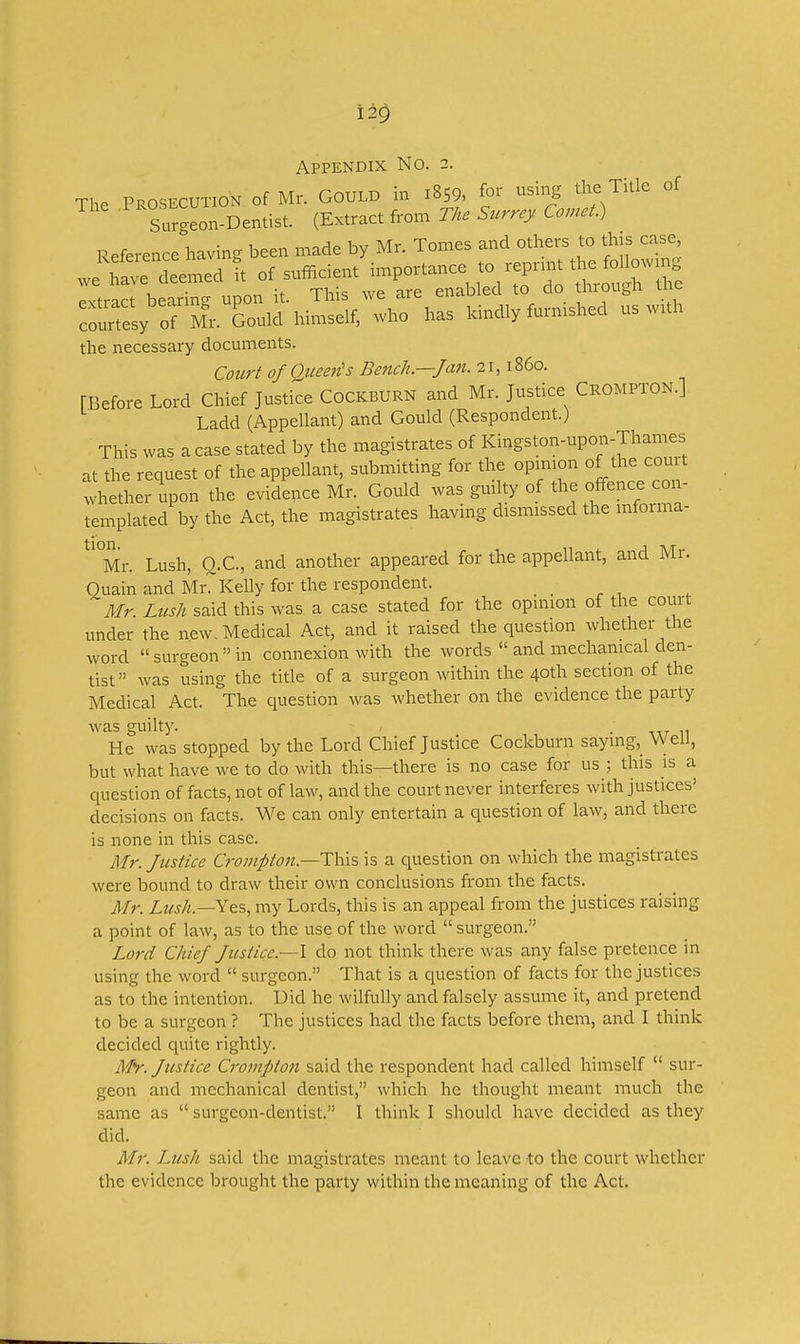 Appendix No. 2. The PROSECUTION Of Mr. GOULD in I8S9, [or using the Title of Surceon-Dentist. (Extract from The Surrey Comet.) Reference having been made by Mr. Tomes and others to this case rors;:r;^.;S:M..Self; wirhas Mnd.y fu..,.. us with the necessary documents. Court of Queen's Bench—Jan. 21,1860. [Before Lord Chief Justice Cockburn and Mr. Justice Crompton.] Ladd (Appellant) and Gould (Respondent.) This was a case stated by the magistrates of Kingston-upon-Thames at the request of the appellant, submitting for the opinion of the court whether upon the evidence Mr. Gould was guilty of the offence con- templated by the Act, the magistrates having dismissed the mforma- tion. Mr. Lush, O.C., and another appeared for the appellant, and Mr. Ouain and Mr. Kelly for the respondent. ^Mr Lush said this was a case stated for the opinion of the court under the new. Medical Act, and it raised the question whether the word surgeon in connexion with the words  and mechanical den- tist was using the title of a surgeon within the 40th section of the Medical Act. The question was whether on the evidence the party was guilty. . He was stopped by the Lord Chief Justice Cockburn saying, Weil, but what have we to do with this—there is no case for us ; this is a question of facts, not of law, and the court never interferes with justices' decisions on facts. We can only entertain a question of law, and there is none in this case. Mr. Justice Crompton.—Tins, is a question on which the magistrates were bound to draw their own conclusions from the facts. Mr. Lush.—Yes, my Lords, this is an appeal from the justices raising a point of law, as to the use of the word  surgeon. Lord Chief Justice.—I do not think there was any false pretence in using the word  surgeon. That is a question of facts for the justices as to the intention. Did he wilfully and falsely assume it, and pretend to be a surgeon ? The justices had the facts before them, and I think decided quite rightly. Mr. Justice Crompton said the respondent had called himself  sur- geon and mechanical dentist, which he thought meant much the same as  surgeon-dentist. I think I should have decided as they did. Mr. Lush said the magistrates meant to leave to the court whether the evidence brought the party within the meaning of the Act.
